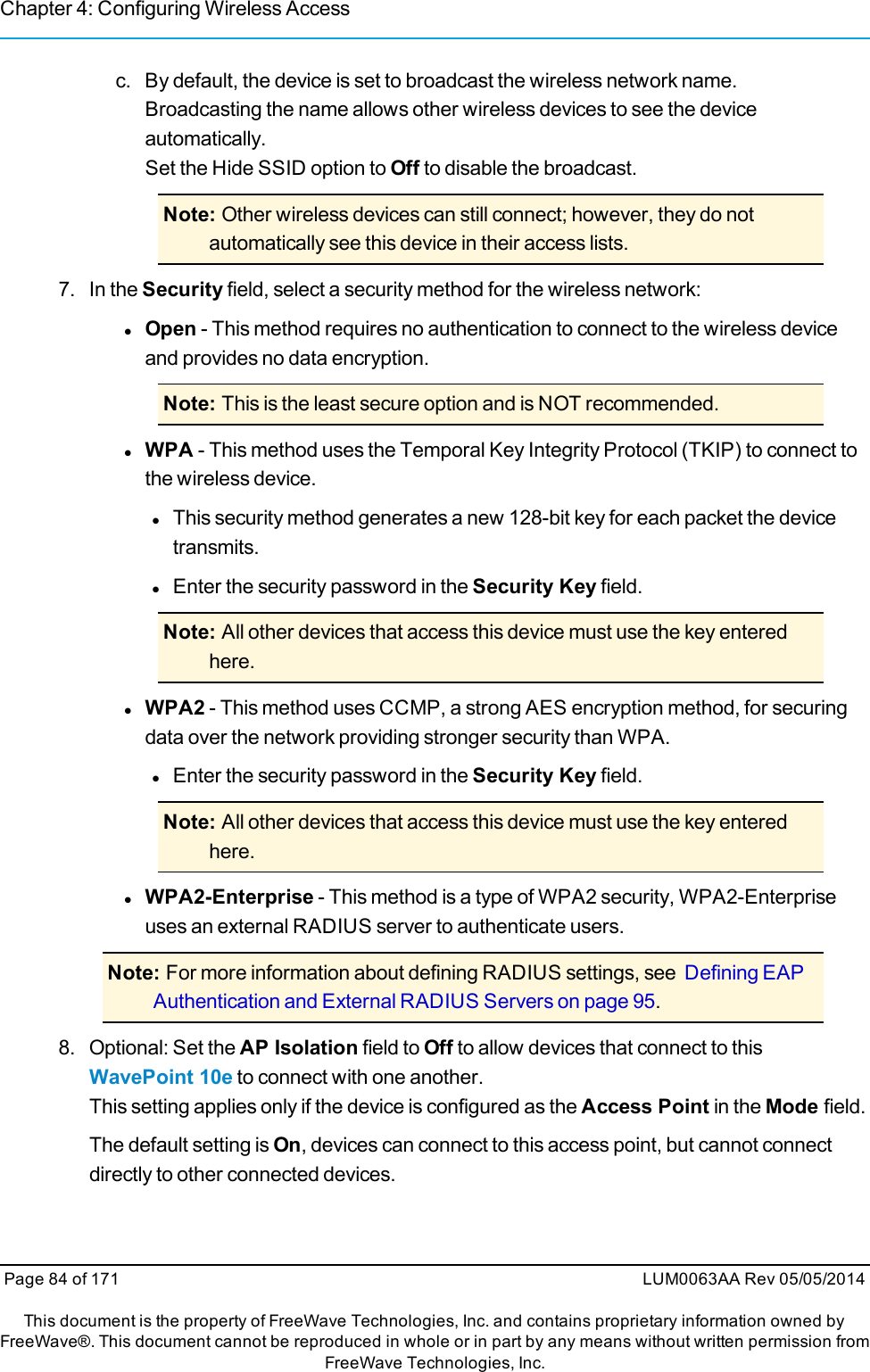 Chapter 4: Configuring Wireless Accessc. By default, the device is set to broadcast the wireless network name.Broadcasting the name allows other wireless devices to see the deviceautomatically.Set the Hide SSID option to Off to disable the broadcast.Note: Other wireless devices can still connect; however, they do notautomatically see this device in their access lists.7. In the Security field, select a security method for the wireless network:lOpen - This method requires no authentication to connect to the wireless deviceand provides no data encryption.Note: This is the least secure option and is NOT recommended.lWPA - This method uses the Temporal Key Integrity Protocol (TKIP) to connect tothe wireless device.lThis security method generates a new 128-bit key for each packet the devicetransmits.lEnter the security password in the Security Key field.Note: All other devices that access this device must use the key enteredhere.lWPA2 - This method uses CCMP, a strong AES encryption method, for securingdata over the network providing stronger security than WPA.lEnter the security password in the Security Key field.Note: All other devices that access this device must use the key enteredhere.lWPA2-Enterprise - This method is a type of WPA2 security, WPA2-Enterpriseuses an external RADIUS server to authenticate users.Note: For more information about defining RADIUS settings, see Defining EAPAuthentication and External RADIUS Servers on page 95.8. Optional: Set the AP Isolation field to Off to allow devices that connect to thisWavePoint 10e to connect with one another.This setting applies only if the device is configured as the Access Point in the Mode field.The default setting is On, devices can connect to this access point, but cannot connectdirectly to other connected devices.Page 84 of 171 LUM0063AA Rev 05/05/2014This document is the property of FreeWave Technologies, Inc. and contains proprietary information owned byFreeWave®. This document cannot be reproduced in whole or in part by any means without written permission fromFreeWave Technologies, Inc.