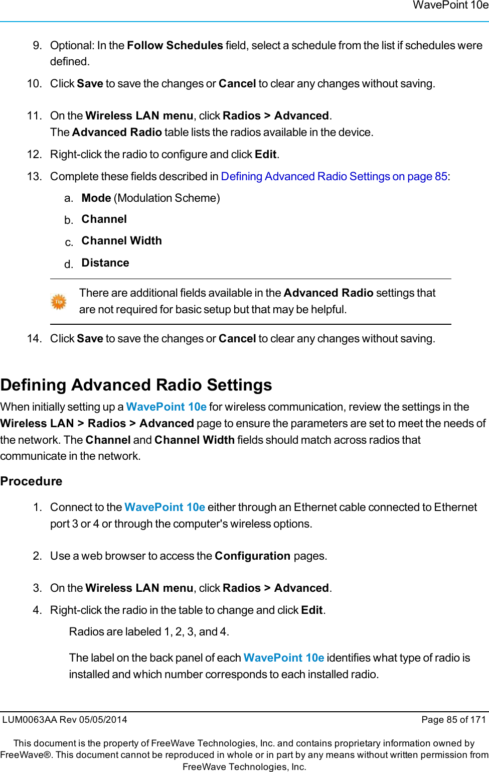 WavePoint 10e9. Optional: In the Follow Schedules field, select a schedule from the list if schedules weredefined.10. Click Save to save the changes or Cancel to clear any changes without saving.11. On the Wireless LAN menu, click Radios &gt; Advanced.The Advanced Radio table lists the radios available in the device.12. Right-click the radio to configure and click Edit.13. Complete these fields described in Defining Advanced Radio Settings on page 85:a. Mode (Modulation Scheme)b. Channelc. Channel Widthd. DistanceThere are additional fields available in the Advanced Radio settings thatare not required for basic setup but that may be helpful.14. Click Save to save the changes or Cancel to clear any changes without saving.Defining Advanced Radio SettingsWhen initially setting up a WavePoint 10e for wireless communication, review the settings in theWireless LAN &gt; Radios &gt; Advanced page to ensure the parameters are set to meet the needs ofthe network. The Channel and Channel Width fields should match across radios thatcommunicate in the network.Procedure1. Connect to the WavePoint 10e either through an Ethernet cable connected to Ethernetport 3 or 4 or through the computer&apos;s wireless options.2. Use a web browser to access the Configuration pages.3. On the Wireless LAN menu, click Radios &gt; Advanced.4. Right-click the radio in the table to change and click Edit.Radios are labeled 1, 2, 3, and 4.The label on the back panel of each WavePoint 10e identifies what type of radio isinstalled and which number corresponds to each installed radio.LUM0063AA Rev 05/05/2014 Page 85 of 171This document is the property of FreeWave Technologies, Inc. and contains proprietary information owned byFreeWave®. This document cannot be reproduced in whole or in part by any means without written permission fromFreeWave Technologies, Inc.