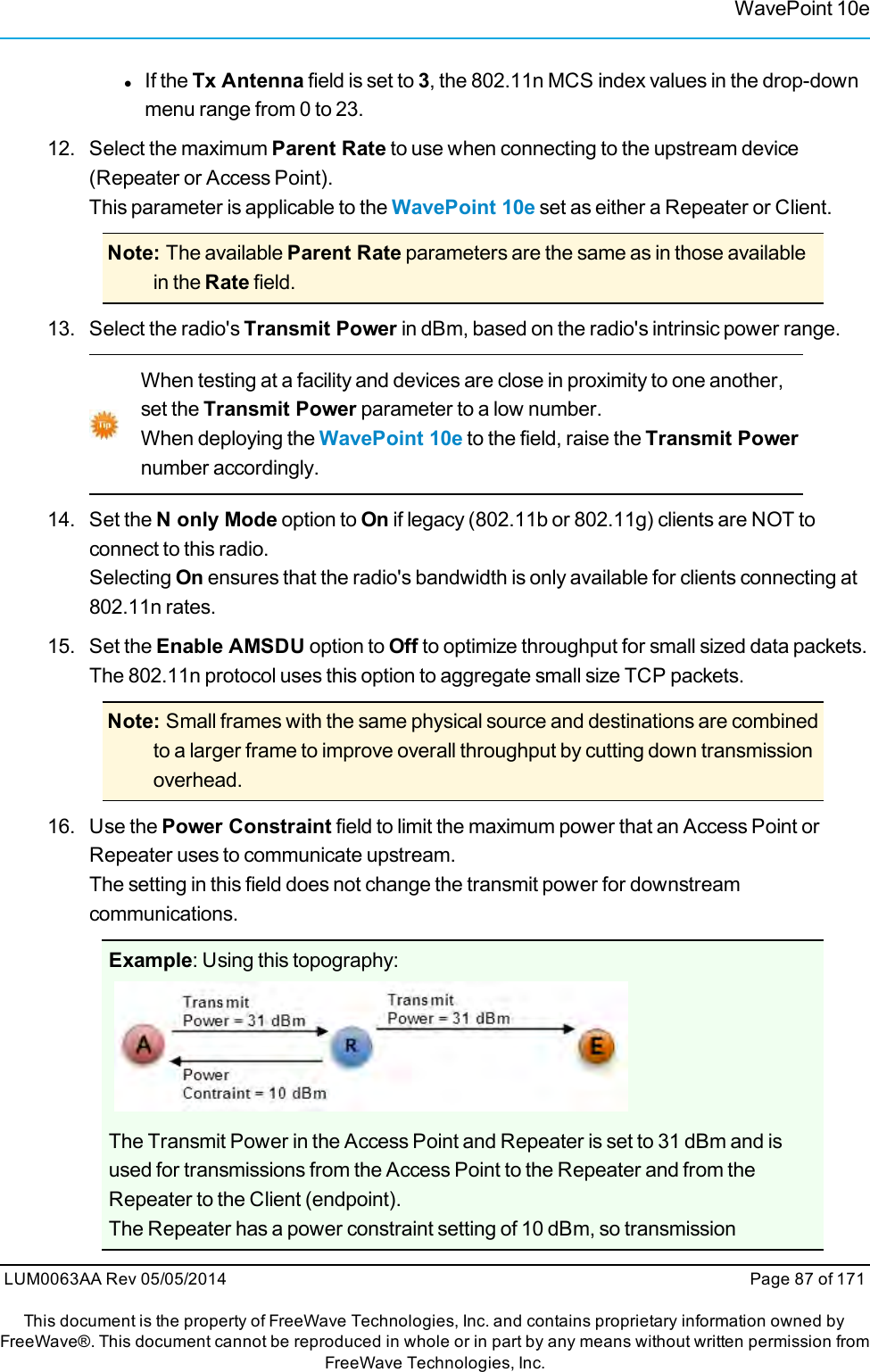 WavePoint 10elIf the Tx Antenna field is set to 3, the 802.11n MCS index values in the drop-downmenu range from 0 to 23.12. Select the maximum Parent Rate to use when connecting to the upstream device(Repeater or Access Point).This parameter is applicable to the WavePoint 10e set as either a Repeater or Client.Note: The available Parent Rate parameters are the same as in those availablein the Rate field.13. Select the radio&apos;s Transmit Power in dBm, based on the radio&apos;s intrinsic power range.When testing at a facility and devices are close in proximity to one another,set the Transmit Power parameter to a low number.When deploying the WavePoint 10e to the field, raise the Transmit Powernumber accordingly.14. Set the N only Mode option to On if legacy (802.11b or 802.11g) clients are NOT toconnect to this radio.Selecting On ensures that the radio&apos;s bandwidth is only available for clients connecting at802.11n rates.15. Set the Enable AMSDU option to Off to optimize throughput for small sized data packets.The 802.11n protocol uses this option to aggregate small size TCP packets.Note: Small frames with the same physical source and destinations are combinedto a larger frame to improve overall throughput by cutting down transmissionoverhead.16. Use the Power Constraint field to limit the maximum power that an Access Point orRepeater uses to communicate upstream.The setting in this field does not change the transmit power for downstreamcommunications.Example: Using this topography:The Transmit Power in the Access Point and Repeater is set to 31 dBm and isused for transmissions from the Access Point to the Repeater and from theRepeater to the Client (endpoint).The Repeater has a power constraint setting of 10 dBm, so transmissionLUM0063AA Rev 05/05/2014 Page 87 of 171This document is the property of FreeWave Technologies, Inc. and contains proprietary information owned byFreeWave®. This document cannot be reproduced in whole or in part by any means without written permission fromFreeWave Technologies, Inc.
