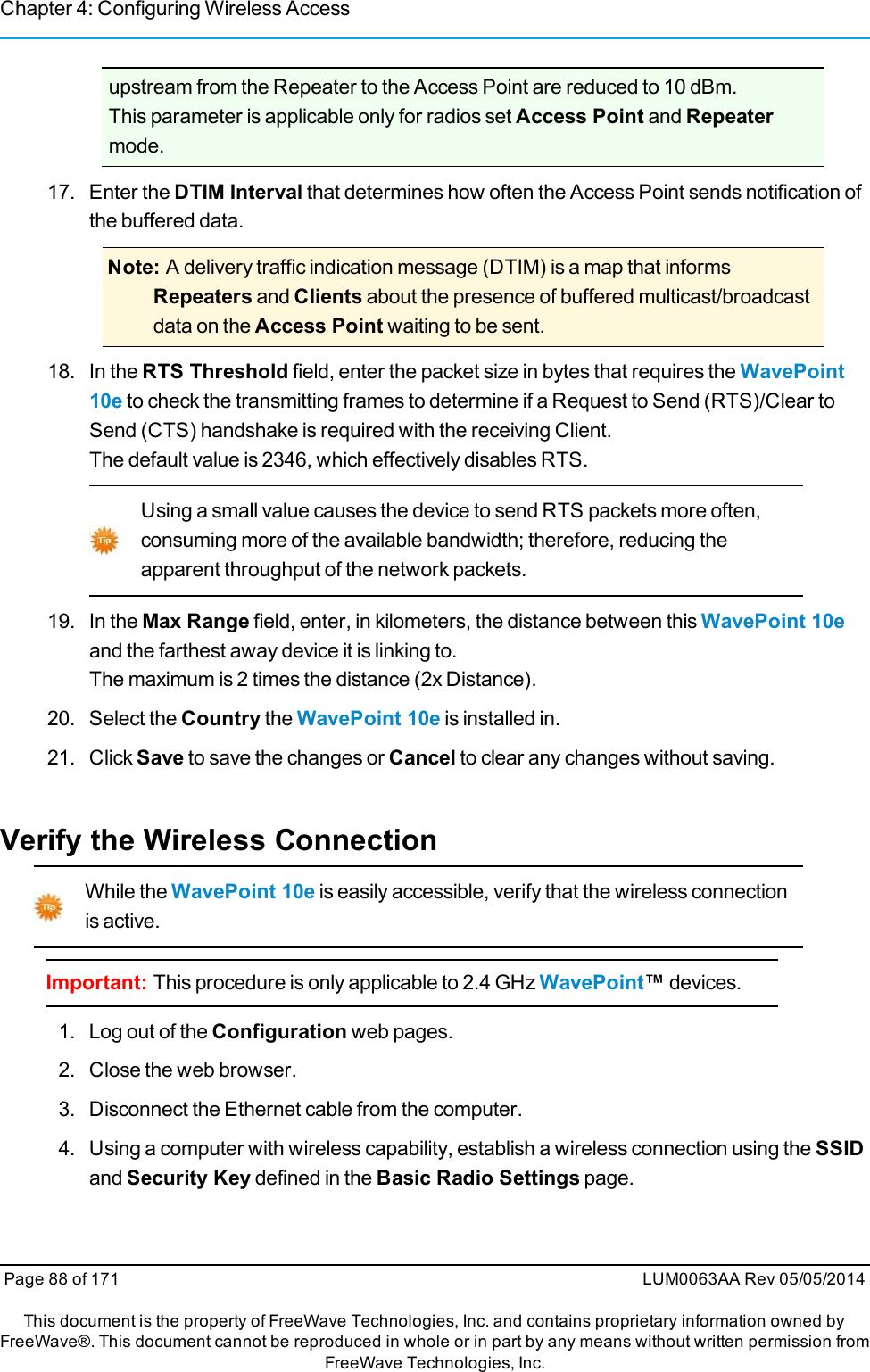 Chapter 4: Configuring Wireless Accessupstream from the Repeater to the Access Point are reduced to 10 dBm.This parameter is applicable only for radios set Access Point and Repeatermode.17. Enter the DTIM Interval that determines how often the Access Point sends notification ofthe buffered data.Note: A delivery traffic indication message (DTIM) is a map that informsRepeaters and Clients about the presence of buffered multicast/broadcastdata on the Access Point waiting to be sent.18. In the RTS Threshold field, enter the packet size in bytes that requires the WavePoint10e to check the transmitting frames to determine if a Request to Send (RTS)/Clear toSend (CTS) handshake is required with the receiving Client.The default value is 2346, which effectively disables RTS.Using a small value causes the device to send RTS packets more often,consuming more of the available bandwidth; therefore, reducing theapparent throughput of the network packets.19. In the Max Range field, enter, in kilometers, the distance between this WavePoint 10eand the farthest away device it is linking to.The maximum is 2 times the distance (2x Distance).20. Select the Country the WavePoint 10e is installed in.21. Click Save to save the changes or Cancel to clear any changes without saving.Verify the Wireless ConnectionWhile the WavePoint 10e is easily accessible, verify that the wireless connectionis active.Important: This procedure is only applicable to 2.4 GHz WavePoint™devices.1. Log out of the Configuration web pages.2. Close the web browser.3. Disconnect the Ethernet cable from the computer.4. Using a computer with wireless capability, establish a wireless connection using the SSIDand Security Key defined in the Basic Radio Settings page.Page 88 of 171 LUM0063AA Rev 05/05/2014This document is the property of FreeWave Technologies, Inc. and contains proprietary information owned byFreeWave®. This document cannot be reproduced in whole or in part by any means without written permission fromFreeWave Technologies, Inc.