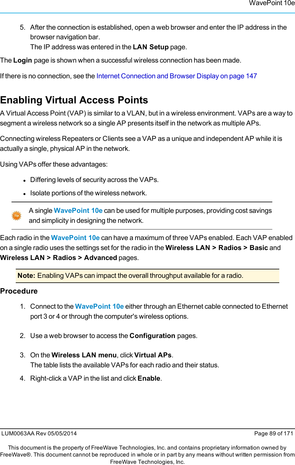 WavePoint 10e5. After the connection is established, open a web browser and enter the IP address in thebrowser navigation bar.The IP address was entered in the LAN Setup page.The Login page is shown when a successful wireless connection has been made.If there is no connection, see the Internet Connection and Browser Display on page 147Enabling Virtual Access PointsA Virtual Access Point (VAP) is similar to a VLAN, but in a wireless environment. VAPs are a way tosegment a wireless network so a single AP presents itself in the network as multiple APs.Connecting wireless Repeaters or Clients see a VAP as a unique and independent AP while it isactually a single, physical AP in the network.Using VAPs offer these advantages:lDiffering levels of security across the VAPs.lIsolate portions of the wireless network.A single WavePoint 10e can be used for multiple purposes, providing cost savingsand simplicity in designing the network.Each radio in the WavePoint 10e can have a maximum of three VAPs enabled. Each VAP enabledon a single radio uses the settings set for the radio in the Wireless LAN &gt; Radios &gt; Basic andWireless LAN &gt; Radios &gt; Advanced pages.Note: Enabling VAPs can impact the overall throughput available for a radio.Procedure1. Connect to the WavePoint 10e either through an Ethernet cable connected to Ethernetport 3 or 4 or through the computer&apos;s wireless options.2. Use a web browser to access the Configuration pages.3. On the Wireless LAN menu, click Virtual APs.The table lists the available VAPs for each radio and their status.4. Right-click a VAP in the list and click Enable.LUM0063AA Rev 05/05/2014 Page 89 of 171This document is the property of FreeWave Technologies, Inc. and contains proprietary information owned byFreeWave®. This document cannot be reproduced in whole or in part by any means without written permission fromFreeWave Technologies, Inc.