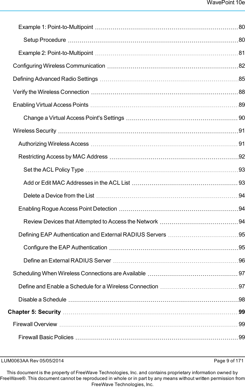 WavePoint 10eExample 1: Point-to-Multipoint 80Setup Procedure 80Example 2: Point-to-Multipoint 81Configuring Wireless Communication 82Defining Advanced Radio Settings 85Verify the Wireless Connection 88Enabling Virtual Access Points 89Change a Virtual Access Point&apos;s Settings 90Wireless Security 91Authorizing Wireless Access 91Restricting Access by MAC Address 92Set the ACL Policy Type 93Add or Edit MAC Addresses in the ACL List 93Delete a Device from the List 94Enabling Rogue Access Point Detection 94Review Devices that Attempted to Access the Network 94Defining EAP Authentication and External RADIUS Servers 95Configure the EAP Authentication 95Define an External RADIUS Server 96Scheduling When Wireless Connections are Available 97Define and Enable a Schedule for a Wireless Connection 97Disable a Schedule 98Chapter 5: Security 99Firewall Overview 99Firewall Basic Policies 99LUM0063AA Rev 05/05/2014 Page 9 of 171This document is the property of FreeWave Technologies, Inc. and contains proprietary information owned byFreeWave®. This document cannot be reproduced in whole or in part by any means without written permission fromFreeWave Technologies, Inc.