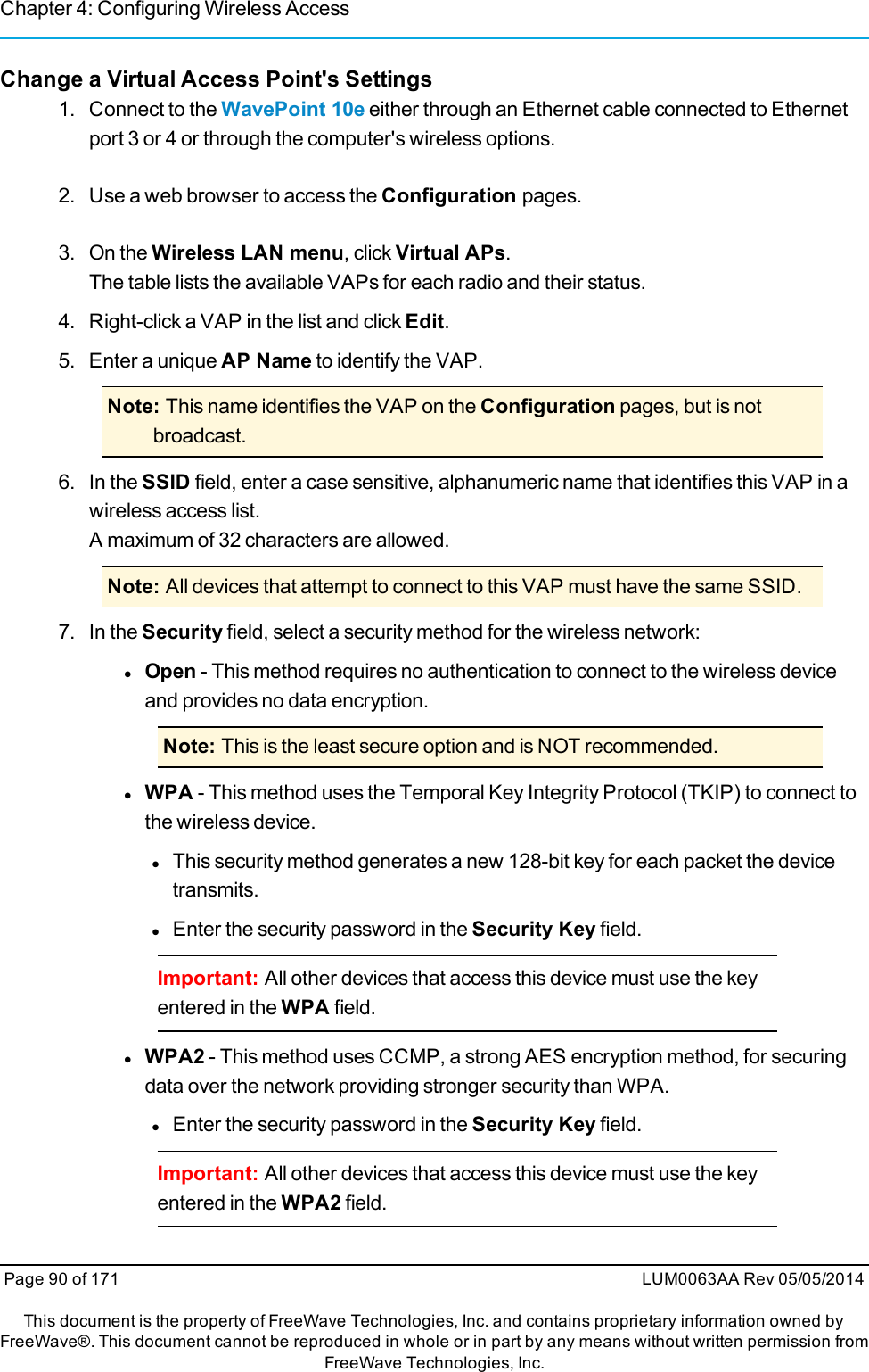 Chapter 4: Configuring Wireless AccessChange a Virtual Access Point&apos;s Settings1. Connect to the WavePoint 10e either through an Ethernet cable connected to Ethernetport 3 or 4 or through the computer&apos;s wireless options.2. Use a web browser to access the Configuration pages.3. On the Wireless LAN menu, click Virtual APs.The table lists the available VAPs for each radio and their status.4. Right-click a VAP in the list and click Edit.5. Enter a unique AP Name to identify the VAP.Note: This name identifies the VAP on the Configuration pages, but is notbroadcast.6. In the SSID field, enter a case sensitive, alphanumeric name that identifies this VAP in awireless access list.A maximum of 32 characters are allowed.Note: All devices that attempt to connect to this VAP must have the same SSID.7. In the Security field, select a security method for the wireless network:lOpen - This method requires no authentication to connect to the wireless deviceand provides no data encryption.Note: This is the least secure option and is NOT recommended.lWPA - This method uses the Temporal Key Integrity Protocol (TKIP) to connect tothe wireless device.lThis security method generates a new 128-bit key for each packet the devicetransmits.lEnter the security password in the Security Key field.Important: All other devices that access this device must use the keyentered in the WPA field.lWPA2 - This method uses CCMP, a strong AES encryption method, for securingdata over the network providing stronger security than WPA.lEnter the security password in the Security Key field.Important: All other devices that access this device must use the keyentered in the WPA2 field.Page 90 of 171 LUM0063AA Rev 05/05/2014This document is the property of FreeWave Technologies, Inc. and contains proprietary information owned byFreeWave®. This document cannot be reproduced in whole or in part by any means without written permission fromFreeWave Technologies, Inc.