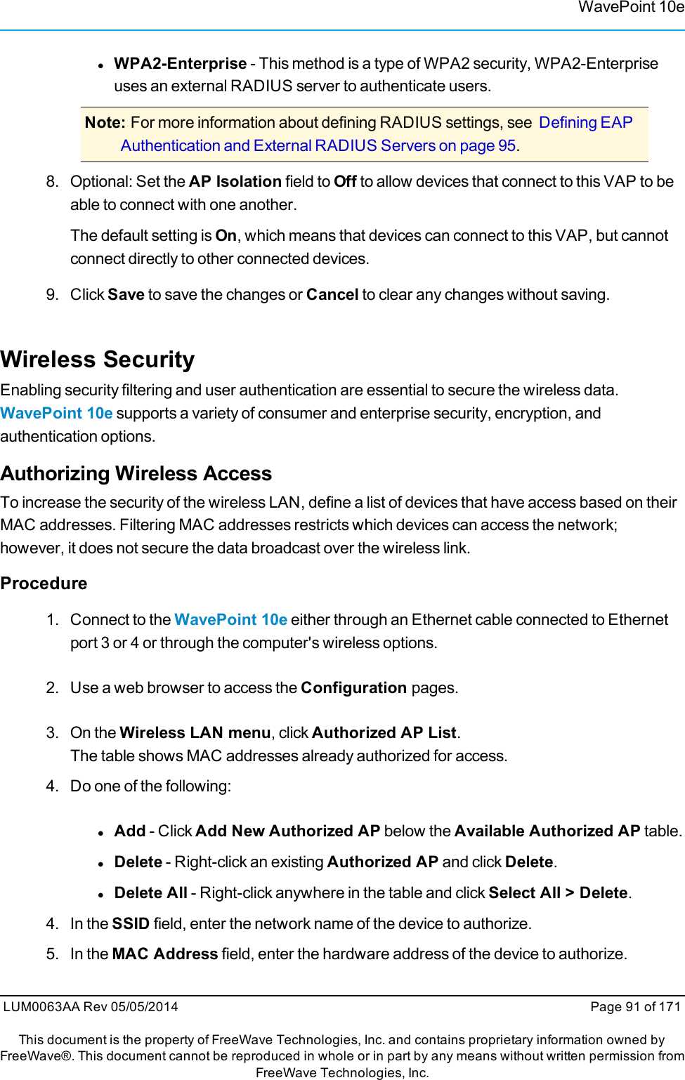 WavePoint 10elWPA2-Enterprise - This method is a type of WPA2 security, WPA2-Enterpriseuses an external RADIUS server to authenticate users.Note: For more information about defining RADIUS settings, see Defining EAPAuthentication and External RADIUS Servers on page 95.8. Optional: Set the AP Isolation field to Off to allow devices that connect to this VAP to beable to connect with one another.The default setting is On, which means that devices can connect to this VAP, but cannotconnect directly to other connected devices.9. Click Save to save the changes or Cancel to clear any changes without saving.Wireless SecurityEnabling security filtering and user authentication are essential to secure the wireless data.WavePoint 10e supports a variety of consumer and enterprise security, encryption, andauthentication options.Authorizing Wireless AccessTo increase the security of the wireless LAN, define a list of devices that have access based on theirMAC addresses. Filtering MAC addresses restricts which devices can access the network;however, it does not secure the data broadcast over the wireless link.Procedure1. Connect to the WavePoint 10e either through an Ethernet cable connected to Ethernetport 3 or 4 or through the computer&apos;s wireless options.2. Use a web browser to access the Configuration pages.3. On the Wireless LAN menu, click Authorized AP List.The table shows MAC addresses already authorized for access.4. Do one of the following:lAdd - Click Add New Authorized AP below the Available Authorized AP table.lDelete - Right-click an existing Authorized AP and click Delete.lDelete All - Right-click anywhere in the table and click Select All &gt; Delete.4. In the SSID field, enter the network name of the device to authorize.5. In the MAC Address field, enter the hardware address of the device to authorize.LUM0063AA Rev 05/05/2014 Page 91 of 171This document is the property of FreeWave Technologies, Inc. and contains proprietary information owned byFreeWave®. This document cannot be reproduced in whole or in part by any means without written permission fromFreeWave Technologies, Inc.