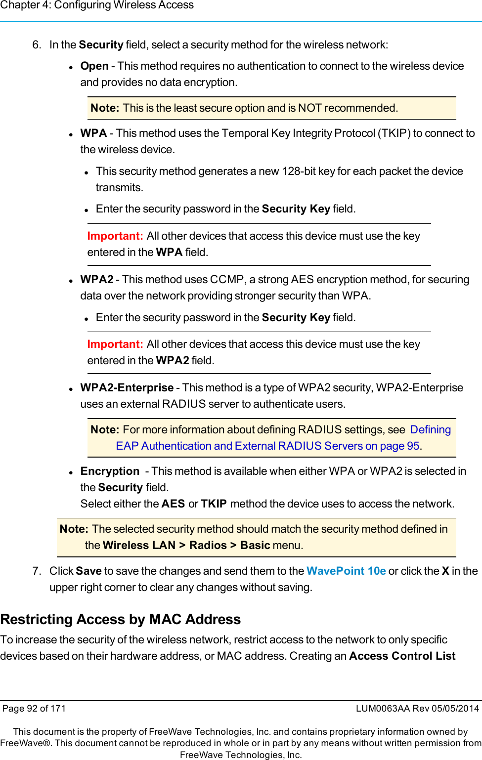 Chapter 4: Configuring Wireless Access6. In the Security field, select a security method for the wireless network:lOpen - This method requires no authentication to connect to the wireless deviceand provides no data encryption.Note: This is the least secure option and is NOT recommended.lWPA - This method uses the Temporal Key Integrity Protocol (TKIP) to connect tothe wireless device.lThis security method generates a new 128-bit key for each packet the devicetransmits.lEnter the security password in the Security Key field.Important: All other devices that access this device must use the keyentered in the WPA field.lWPA2 - This method uses CCMP, a strong AES encryption method, for securingdata over the network providing stronger security than WPA.lEnter the security password in the Security Key field.Important: All other devices that access this device must use the keyentered in the WPA2 field.lWPA2-Enterprise - This method is a type of WPA2 security, WPA2-Enterpriseuses an external RADIUS server to authenticate users.Note: For more information about defining RADIUS settings, see DefiningEAP Authentication and External RADIUS Servers on page 95.lEncryption - This method is available when either WPA or WPA2 is selected inthe Security field.Select either the AES or TKIP method the device uses to access the network.Note: The selected security method should match the security method defined inthe Wireless LAN &gt; Radios &gt; Basic menu.7. ClickSave to save the changes and send them to the WavePoint 10e or click the Xin theupper right corner to clear any changes without saving.Restricting Access by MAC AddressTo increase the security of the wireless network, restrict access to the network to only specificdevices based on their hardware address, or MAC address. Creating an Access Control ListPage 92 of 171 LUM0063AA Rev 05/05/2014This document is the property of FreeWave Technologies, Inc. and contains proprietary information owned byFreeWave®. This document cannot be reproduced in whole or in part by any means without written permission fromFreeWave Technologies, Inc.