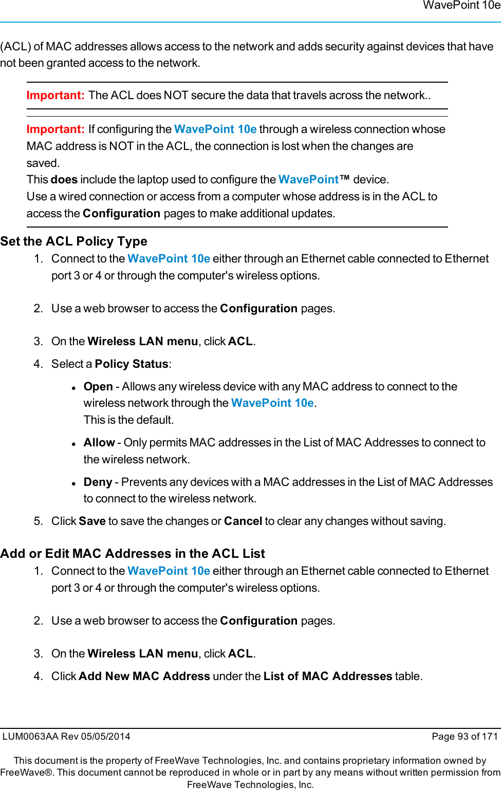 WavePoint 10e(ACL) of MAC addresses allows access to the network and adds security against devices that havenot been granted access to the network.Important: The ACL does NOT secure the data that travels across the network..Important: If configuring the WavePoint 10e through a wireless connection whoseMAC address is NOT in the ACL, the connection is lost when the changes aresaved.This does include the laptop used to configure the WavePoint™device.Use a wired connection or access from a computer whose address is in the ACL toaccess the Configuration pages to make additional updates.Set the ACL Policy Type1. Connect to the WavePoint 10e either through an Ethernet cable connected to Ethernetport 3 or 4 or through the computer&apos;s wireless options.2. Use a web browser to access the Configuration pages.3. On the Wireless LAN menu, click ACL.4. Select a Policy Status:lOpen - Allows any wireless device with any MAC address to connect to thewireless network through the WavePoint 10e.This is the default.lAllow - Only permits MAC addresses in the List of MAC Addresses to connect tothe wireless network.lDeny - Prevents any devices with a MAC addresses in the List of MAC Addressesto connect to the wireless network.5. Click Save to save the changes or Cancel to clear any changes without saving.Add or Edit MAC Addresses in the ACL List1. Connect to the WavePoint 10e either through an Ethernet cable connected to Ethernetport 3 or 4 or through the computer&apos;s wireless options.2. Use a web browser to access the Configuration pages.3. On the Wireless LAN menu, click ACL.4. Click Add New MAC Address under the List of MAC Addresses table.LUM0063AA Rev 05/05/2014 Page 93 of 171This document is the property of FreeWave Technologies, Inc. and contains proprietary information owned byFreeWave®. This document cannot be reproduced in whole or in part by any means without written permission fromFreeWave Technologies, Inc.