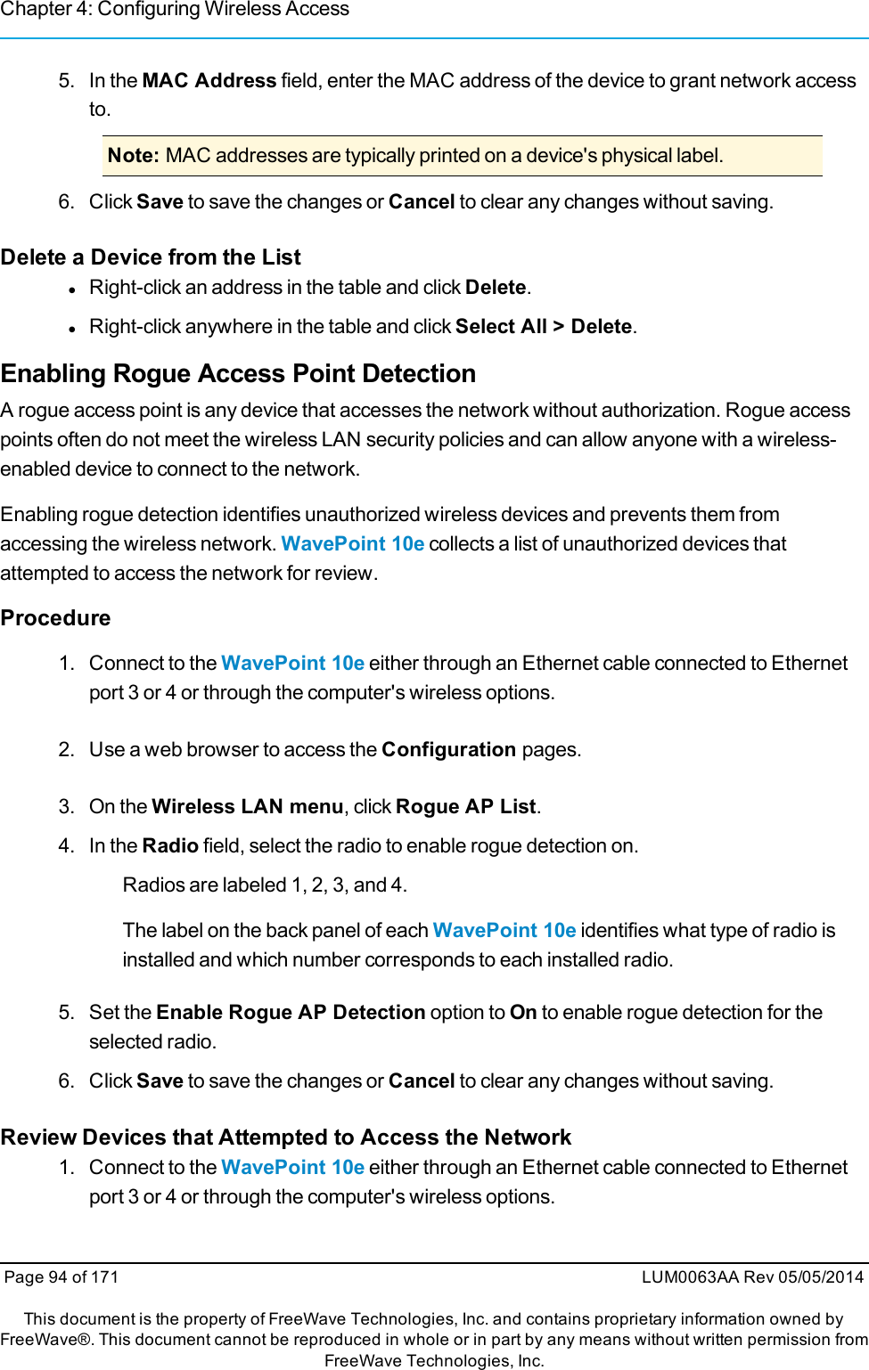 Chapter 4: Configuring Wireless Access5. In the MAC Address field, enter the MAC address of the device to grant network accessto.Note: MAC addresses are typically printed on a device&apos;s physical label.6. Click Save to save the changes or Cancel to clear any changes without saving.Delete a Device from the ListlRight-click an address in the table and click Delete.lRight-click anywhere in the table and click Select All &gt; Delete.Enabling Rogue Access Point DetectionA rogue access point is any device that accesses the network without authorization. Rogue accesspoints often do not meet the wireless LAN security policies and can allow anyone with a wireless-enabled device to connect to the network.Enabling rogue detection identifies unauthorized wireless devices and prevents them fromaccessing the wireless network. WavePoint 10e collects a list of unauthorized devices thatattempted to access the network for review.Procedure1. Connect to the WavePoint 10e either through an Ethernet cable connected to Ethernetport 3 or 4 or through the computer&apos;s wireless options.2. Use a web browser to access the Configuration pages.3. On the Wireless LAN menu, click Rogue AP List.4. In the Radio field, select the radio to enable rogue detection on.Radios are labeled 1, 2, 3, and 4.The label on the back panel of each WavePoint 10e identifies what type of radio isinstalled and which number corresponds to each installed radio.5. Set the Enable Rogue AP Detection option to On to enable rogue detection for theselected radio.6. Click Save to save the changes or Cancel to clear any changes without saving.Review Devices that Attempted to Access the Network1. Connect to the WavePoint 10e either through an Ethernet cable connected to Ethernetport 3 or 4 or through the computer&apos;s wireless options.Page 94 of 171 LUM0063AA Rev 05/05/2014This document is the property of FreeWave Technologies, Inc. and contains proprietary information owned byFreeWave®. This document cannot be reproduced in whole or in part by any means without written permission fromFreeWave Technologies, Inc.