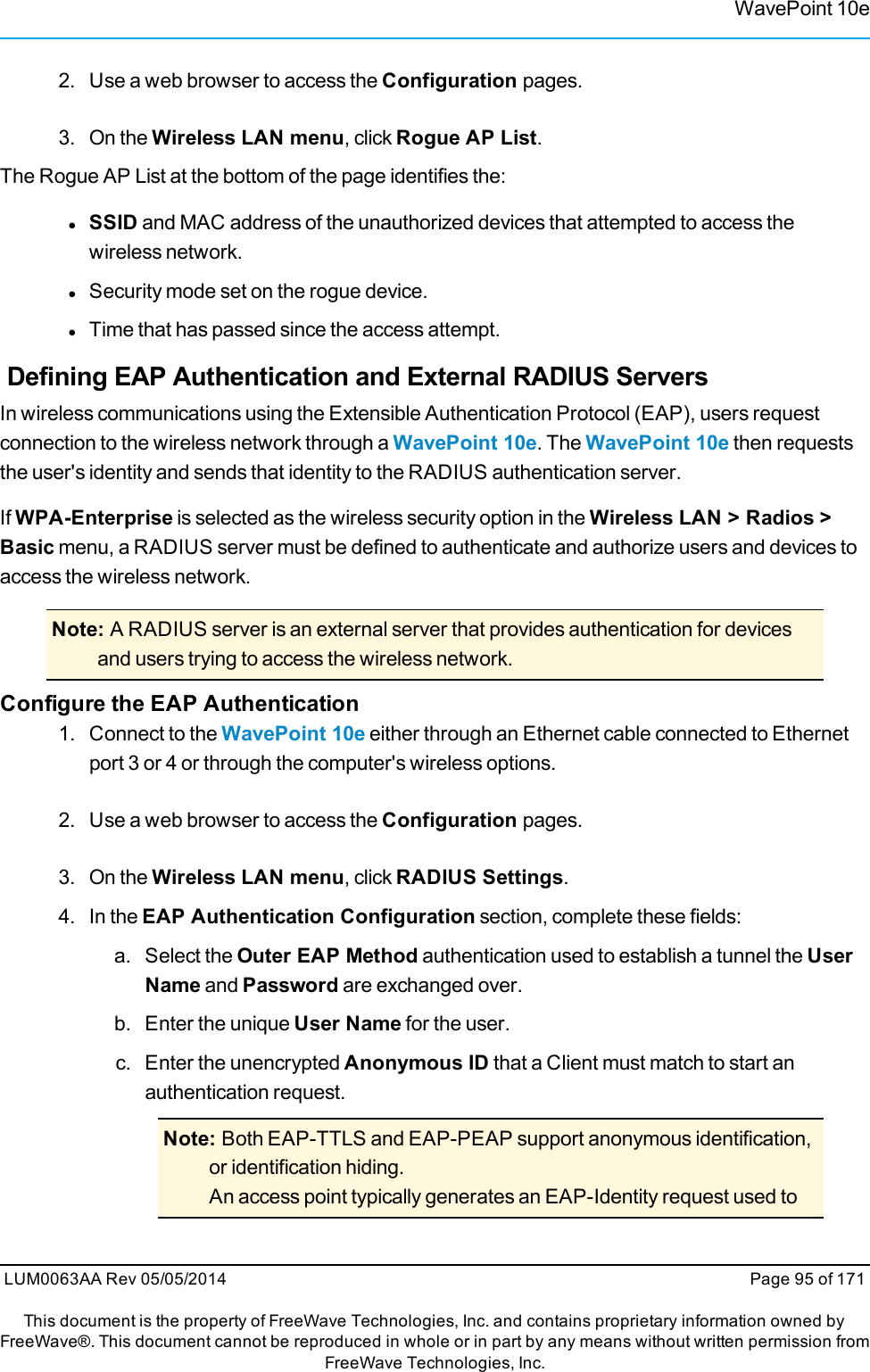 WavePoint 10e2. Use a web browser to access the Configuration pages.3. On the Wireless LAN menu, click Rogue AP List.The Rogue AP List at the bottom of the page identifies the:lSSID and MAC address of the unauthorized devices that attempted to access thewireless network.lSecurity mode set on the rogue device.lTime that has passed since the access attempt.Defining EAP Authentication and External RADIUS ServersIn wireless communications using the Extensible Authentication Protocol (EAP), users requestconnection to the wireless network through a WavePoint 10e. The WavePoint 10e then requeststhe user&apos;s identity and sends that identity to the RADIUS authentication server.If WPA-Enterprise is selected as the wireless security option in the Wireless LAN &gt; Radios &gt;Basic menu, a RADIUS server must be defined to authenticate and authorize users and devices toaccess the wireless network.Note: A RADIUS server is an external server that provides authentication for devicesand users trying to access the wireless network.Configure the EAP Authentication1. Connect to the WavePoint 10e either through an Ethernet cable connected to Ethernetport 3 or 4 or through the computer&apos;s wireless options.2. Use a web browser to access the Configuration pages.3. On the Wireless LAN menu, click RADIUS Settings.4. In the EAP Authentication Configuration section, complete these fields:a. Select the Outer EAP Method authentication used to establish a tunnel the UserName and Password are exchanged over.b. Enter the unique User Name for the user.c. Enter the unencrypted Anonymous ID that a Client must match to start anauthentication request.Note: Both EAP-TTLS and EAP-PEAP support anonymous identification,or identification hiding.An access point typically generates an EAP-Identity request used toLUM0063AA Rev 05/05/2014 Page 95 of 171This document is the property of FreeWave Technologies, Inc. and contains proprietary information owned byFreeWave®. This document cannot be reproduced in whole or in part by any means without written permission fromFreeWave Technologies, Inc.