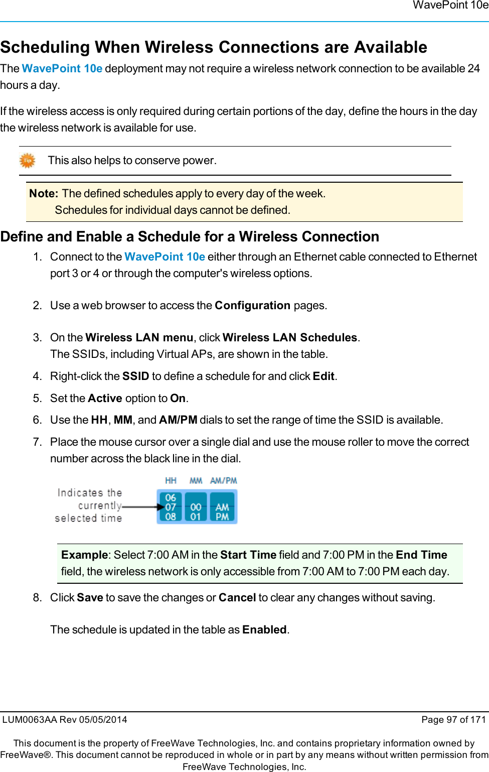 WavePoint 10eScheduling When Wireless Connections are AvailableThe WavePoint 10e deployment may not require a wireless network connection to be available 24hours a day.If the wireless access is only required during certain portions of the day, define the hours in the daythe wireless network is available for use.This also helps to conserve power.Note: The defined schedules apply to every day of the week.Schedules for individual days cannot be defined.Define and Enable a Schedule for a Wireless Connection1. Connect to the WavePoint 10e either through an Ethernet cable connected to Ethernetport 3 or 4 or through the computer&apos;s wireless options.2. Use a web browser to access the Configuration pages.3. On the Wireless LAN menu, click Wireless LAN Schedules.The SSIDs, including Virtual APs, are shown in the table.4. Right-click the SSID to define a schedule for and click Edit.5. Set the Active option to On.6. Use the HH,MM, and AM/PM dials to set the range of time the SSID is available.7. Place the mouse cursor over a single dial and use the mouse roller to move the correctnumber across the black line in the dial.Example: Select 7:00 AM in the Start Time field and 7:00 PM in the End Timefield, the wireless network is only accessible from 7:00 AM to 7:00 PM each day.8. Click Save to save the changes or Cancel to clear any changes without saving.The schedule is updated in the table as Enabled.LUM0063AA Rev 05/05/2014 Page 97 of 171This document is the property of FreeWave Technologies, Inc. and contains proprietary information owned byFreeWave®. This document cannot be reproduced in whole or in part by any means without written permission fromFreeWave Technologies, Inc.