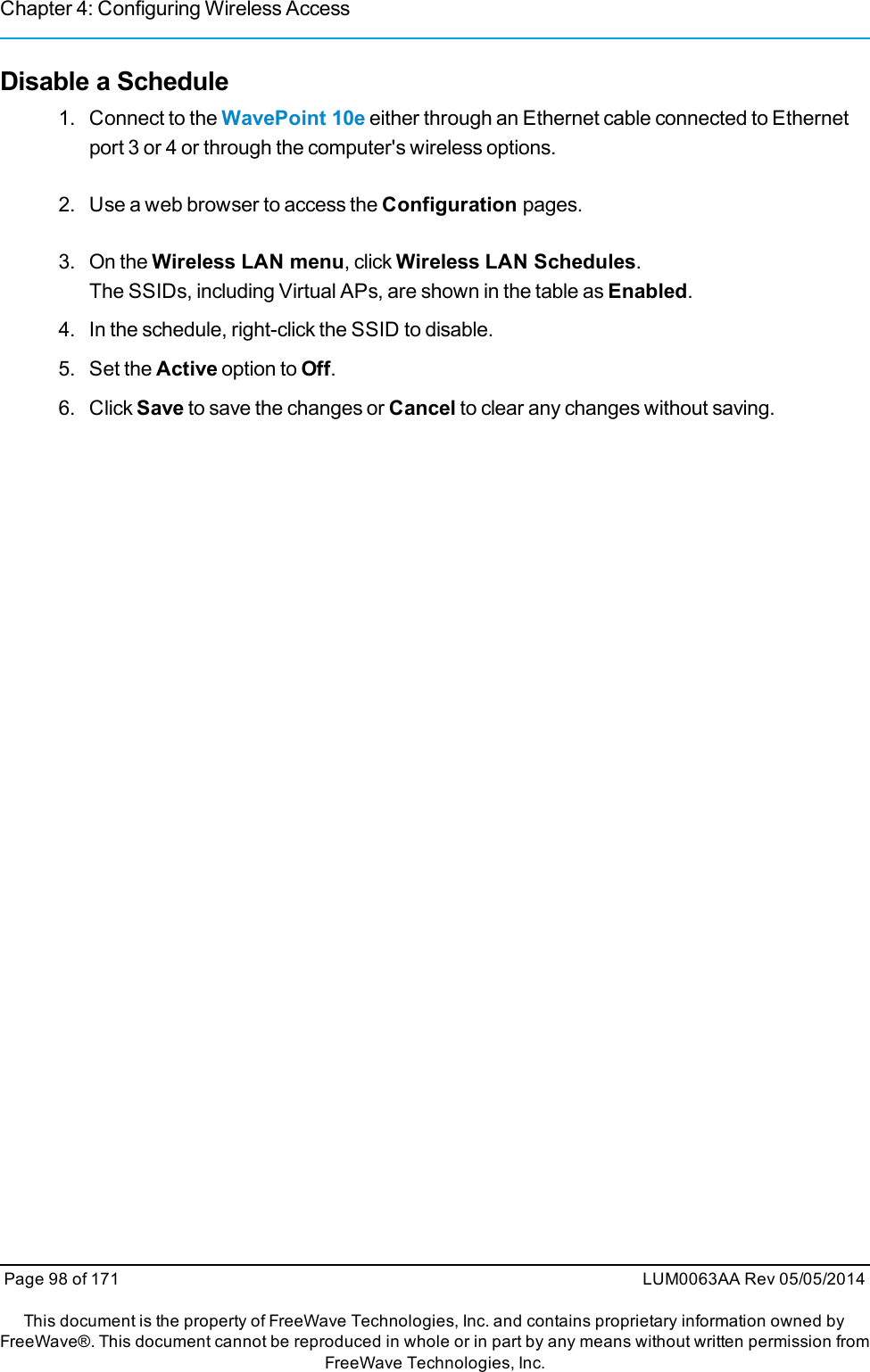 Chapter 4: Configuring Wireless AccessDisable a Schedule1. Connect to the WavePoint 10e either through an Ethernet cable connected to Ethernetport 3 or 4 or through the computer&apos;s wireless options.2. Use a web browser to access the Configuration pages.3. On the Wireless LAN menu, click Wireless LAN Schedules.The SSIDs, including Virtual APs, are shown in the table as Enabled.4. In the schedule, right-click the SSID to disable.5. Set the Active option to Off.6. Click Save to save the changes or Cancel to clear any changes without saving.Page 98 of 171 LUM0063AA Rev 05/05/2014This document is the property of FreeWave Technologies, Inc. and contains proprietary information owned byFreeWave®. This document cannot be reproduced in whole or in part by any means without written permission fromFreeWave Technologies, Inc.