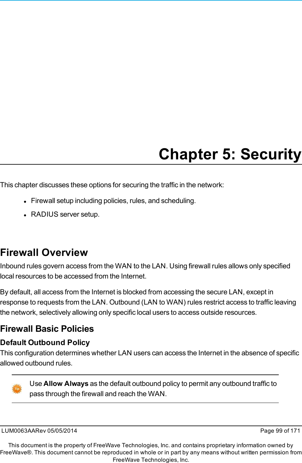 Chapter 5: SecurityThis chapter discusses these options for securing the traffic in the network:lFirewall setup including policies, rules, and scheduling.lRADIUS server setup.Firewall OverviewInbound rules govern access from the WAN to the LAN. Using firewall rules allows only specifiedlocal resources to be accessed from the Internet.By default, all access from the Internet is blocked from accessing the secure LAN, except inresponse to requests from the LAN. Outbound (LAN to WAN) rules restrict access to traffic leavingthe network, selectively allowing only specific local users to access outside resources.Firewall Basic PoliciesDefault Outbound PolicyThis configuration determines whether LAN users can access the Internet in the absence of specificallowed outbound rules.Use Allow Always as the default outbound policy to permit any outbound traffic topass through the firewall and reach the WAN.LUM0063AARev 05/05/2014 Page 99 of 171This document is the property of FreeWave Technologies, Inc. and contains proprietary information owned byFreeWave®. This document cannot be reproduced in whole or in part by any means without written permission fromFreeWave Technologies, Inc.