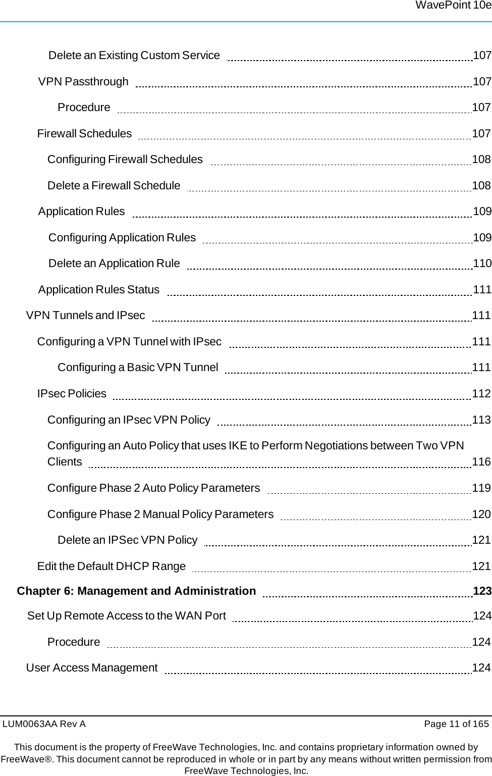 LUM0063AA Rev A  Page 11 of 165This document is the property of FreeWave Technologies, Inc. and contains proprietary information owned by FreeWave®. This document cannot be reproduced in whole or in part by any means without written permission fromFreeWave Technologies, Inc. WavePoint 10eDelete an Existing Custom Service     107 VPN Passthrough     107 Procedure    107 Firewall Schedules     107 Configuring Firewall Schedules     108 Delete a Firewall Schedule     108 Application Rules     109 Configuring Application Rules     109 Delete an Application Rule     110 Application Rules Status     111 VPN Tunnels and IPsec     111 Configuring a VPN Tunnel with IPsec     111 Configuring a Basic VPN Tunnel     111 IPsec Policies     112 Configuring an IPsec VPN Policy     113 Configuring an Auto Policy that uses IKE to Perform Negotiations between Two VPN Clients    116 Configure Phase 2 Auto Policy Parameters     119 Configure Phase 2 Manual Policy Parameters     120 Delete an IPSec VPN Policy     121 Edit the Default DHCP Range    121 Chapter 6: Management and Administration      123 Set Up Remote Access to the WAN Port     124 Procedure    124 User Access Management     124 