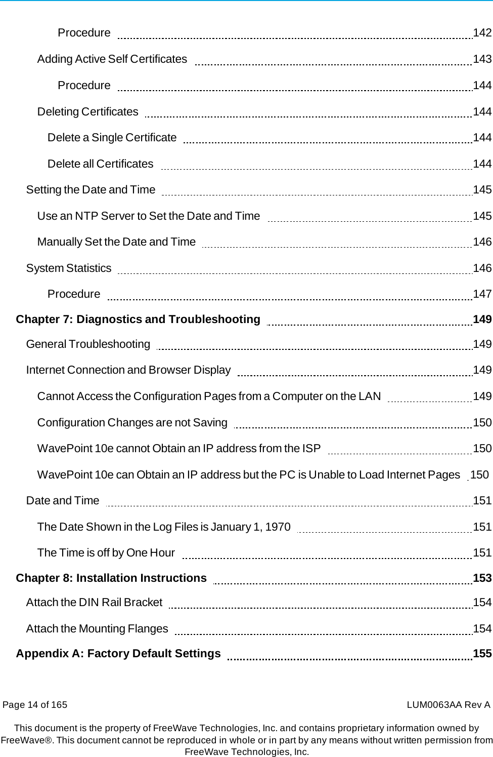 Page 14 of 165  LUM0063AA Rev AThis document is the property of FreeWave Technologies, Inc. and contains proprietary information owned by FreeWave®. This document cannot be reproduced in whole or in part by any means without written permission fromFreeWave Technologies, Inc. Procedure    142 Adding Active Self Certificates     143 Procedure    144 Deleting Certificates     144 Delete a Single Certificate     144 Delete all Certificates     144 Setting the Date and Time     145 Use an NTP Server to Set the Date and Time     145 Manually Set the Date and Time     146 System Statistics     146 Procedure    147 Chapter 7: Diagnostics and Troubleshooting      149 General Troubleshooting     149 Internet Connection and Browser Display     149 Cannot Access the Configuration Pages from a Computer on the LAN     149 Configuration Changes are not Saving     150 WavePoint 10e cannot Obtain an IP address from the ISP     150 WavePoint 10e can Obtain an IP address but the PC is Unable to Load Internet Pages   150 Date and Time     151 The Date Shown in the Log Files is January 1, 1970     151 The Time is off by One Hour     151 Chapter 8: Installation Instructions      153 Attach the DIN Rail Bracket     154 Attach the Mounting Flanges     154 Appendix A: Factory Default Settings      155 