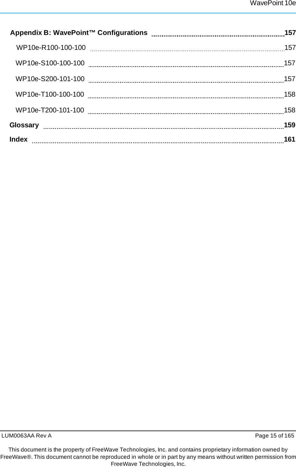 LUM0063AA Rev A  Page 15 of 165This document is the property of FreeWave Technologies, Inc. and contains proprietary information owned by FreeWave®. This document cannot be reproduced in whole or in part by any means without written permission fromFreeWave Technologies, Inc. WavePoint 10eAppendix B: WavePoint™ Configurations      157 WP10e-R100-100-100    157 WP10e-S100-100-100    157 WP10e-S200-101-100    157 WP10e-T100-100-100    158 WP10e-T200-101-100    158 Glossary     159 Index     161 