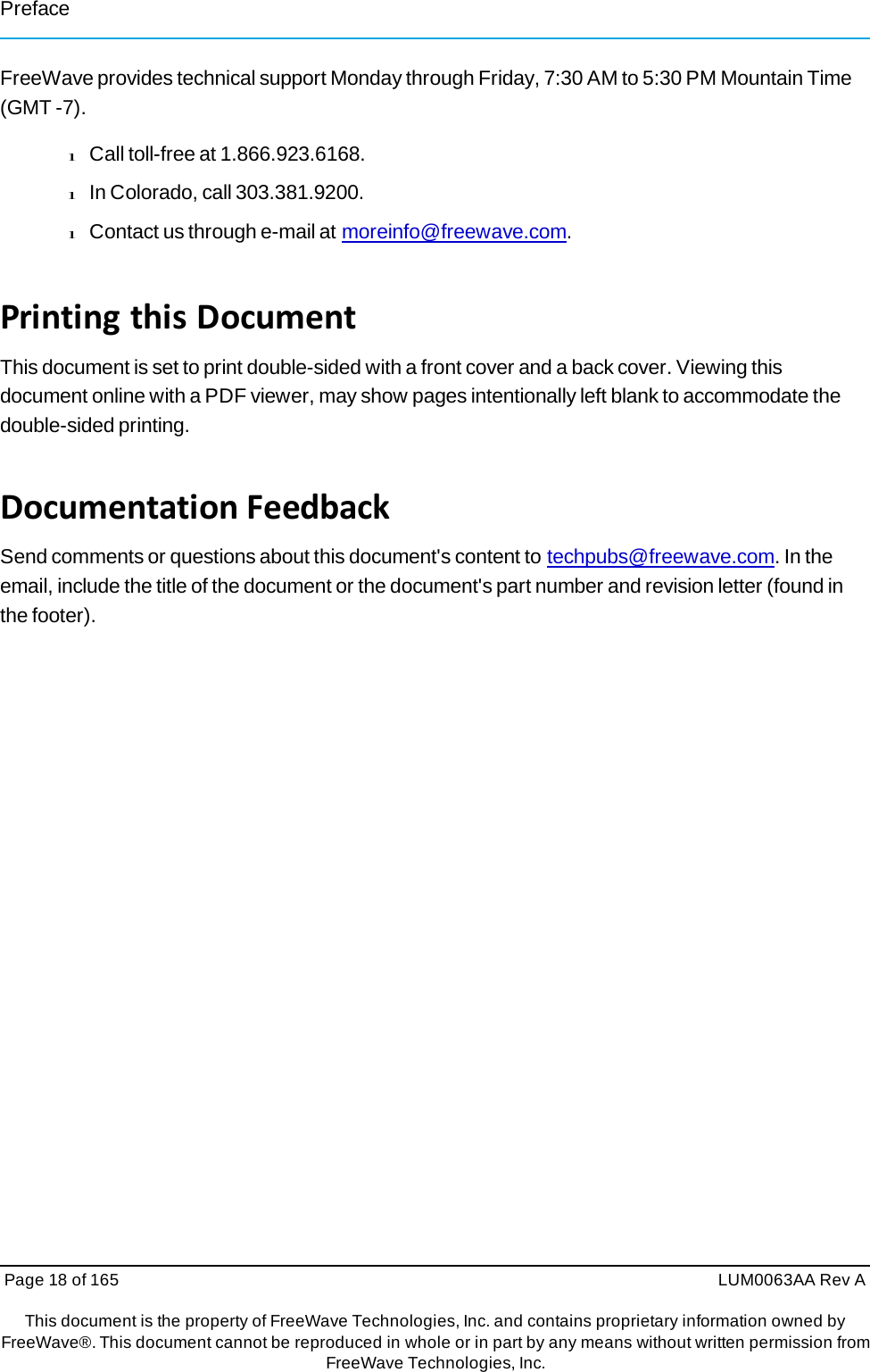 Page 18 of 165  LUM0063AA Rev AThis document is the property of FreeWave Technologies, Inc. and contains proprietary information owned by FreeWave®. This document cannot be reproduced in whole or in part by any means without written permission fromFreeWave Technologies, Inc. Preface FreeWave provides technical support Monday through Friday, 7:30 AM to 5:30 PM Mountain Time (GMT -7). l Call toll-free at 1.866.923.6168. l In Colorado, call 303.381.9200. l Contact us through e-mail at moreinfo@freewave.com. PrintingthisDocumentThis document is set to print double-sided with a front cover and a back cover. Viewing this document online with a PDF viewer, may show pages intentionally left blank to accommodate the double-sided printing. DocumentationFeedbackSend comments or questions about this document&apos;s content to techpubs@freewave.com. In the email, include the title of the document or the document&apos;s part number and revision letter (found in the footer). 