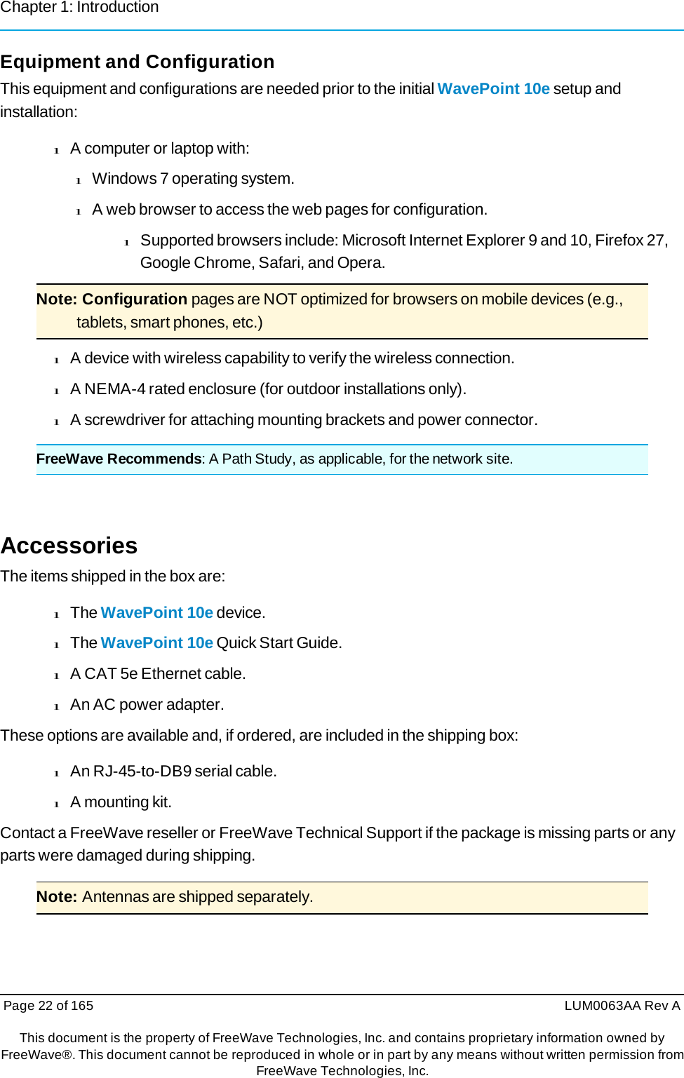 Chapter 1: Introduction Page 22 of 165  LUM0063AA Rev AThis document is the property of FreeWave Technologies, Inc. and contains proprietary information owned by FreeWave®. This document cannot be reproduced in whole or in part by any means without written permission fromFreeWave Technologies, Inc. Equipment and Configuration This equipment and configurations are needed prior to the initial WavePoint 10e setup and installation: l A computer or laptop with: l Windows 7 operating system. l A web browser to access the web pages for configuration. l Supported browsers include: Microsoft Internet Explorer 9 and 10, Firefox 27, Google Chrome, Safari, and Opera. Note: Configuration pages are NOT optimized for browsers on mobile devices (e.g., tablets, smart phones, etc.) l A device with wireless capability to verify the wireless connection. l A NEMA-4 rated enclosure (for outdoor installations only). l A screwdriver for attaching mounting brackets and power connector. FreeWave Recommends: A Path Study, as applicable, for the network site. Accessories The items shipped in the box are: l The WavePoint 10e device. l The WavePoint 10e Quick Start Guide. l A CAT 5e Ethernet cable. l An AC power adapter. These options are available and, if ordered, are included in the shipping box: l An RJ-45-to-DB9 serial cable. l A mounting kit. Contact a FreeWave reseller or FreeWave Technical Support if the package is missing parts or any parts were damaged during shipping. Note: Antennas are shipped separately. 