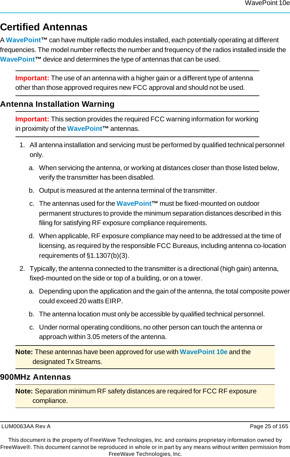 WavePoint 10eLUM0063AA Rev A  Page 25 of 165This document is the property of FreeWave Technologies, Inc. and contains proprietary information owned by FreeWave®. This document cannot be reproduced in whole or in part by any means without written permission fromFreeWave Technologies, Inc. Certified Antennas A WavePoint™ can have multiple radio modules installed, each potentially operating at different frequencies. The model number reflects the number and frequency of the radios installed inside the WavePoint™ device and determines the type of antennas that can be used. Important: The use of an antenna with a higher gain or a different type of antenna other than those approved requires new FCC approval and should not be used. Antenna Installation Warning Important: This section provides the required FCC warning information for working in proximity of the WavePoint™ antennas. 1.   All antenna installation and servicing must be performed by qualified technical personnel only. a.   When servicing the antenna, or working at distances closer than those listed below, verify the transmitter has been disabled. b.   Output is measured at the antenna terminal of the transmitter. c.  The antennas used for the WavePoint™ must be fixed-mounted on outdoor permanent structures to provide the minimum separation distances described in this filing for satisfying RF exposure compliance requirements. d.   When applicable, RF exposure compliance may need to be addressed at the time of licensing, as required by the responsible FCC Bureaus, including antenna co-location requirements of §1.1307(b)(3). 2.   Typically, the antenna connected to the transmitter is a directional (high gain) antenna, fixed-mounted on the side or top of a building, or on a tower. a.   Depending upon the application and the gain of the antenna, the total composite power could exceed 20 watts EIRP. b.   The antenna location must only be accessible by qualified technical personnel. c.   Under normal operating conditions, no other person can touch the antenna or approach within 3.05 meters of the antenna. Note: These antennas have been approved for use with WavePoint 10e and the designated Tx Streams. 900MHz Antennas Note: Separation minimum RF safety distances are required for FCC RF exposure compliance. 