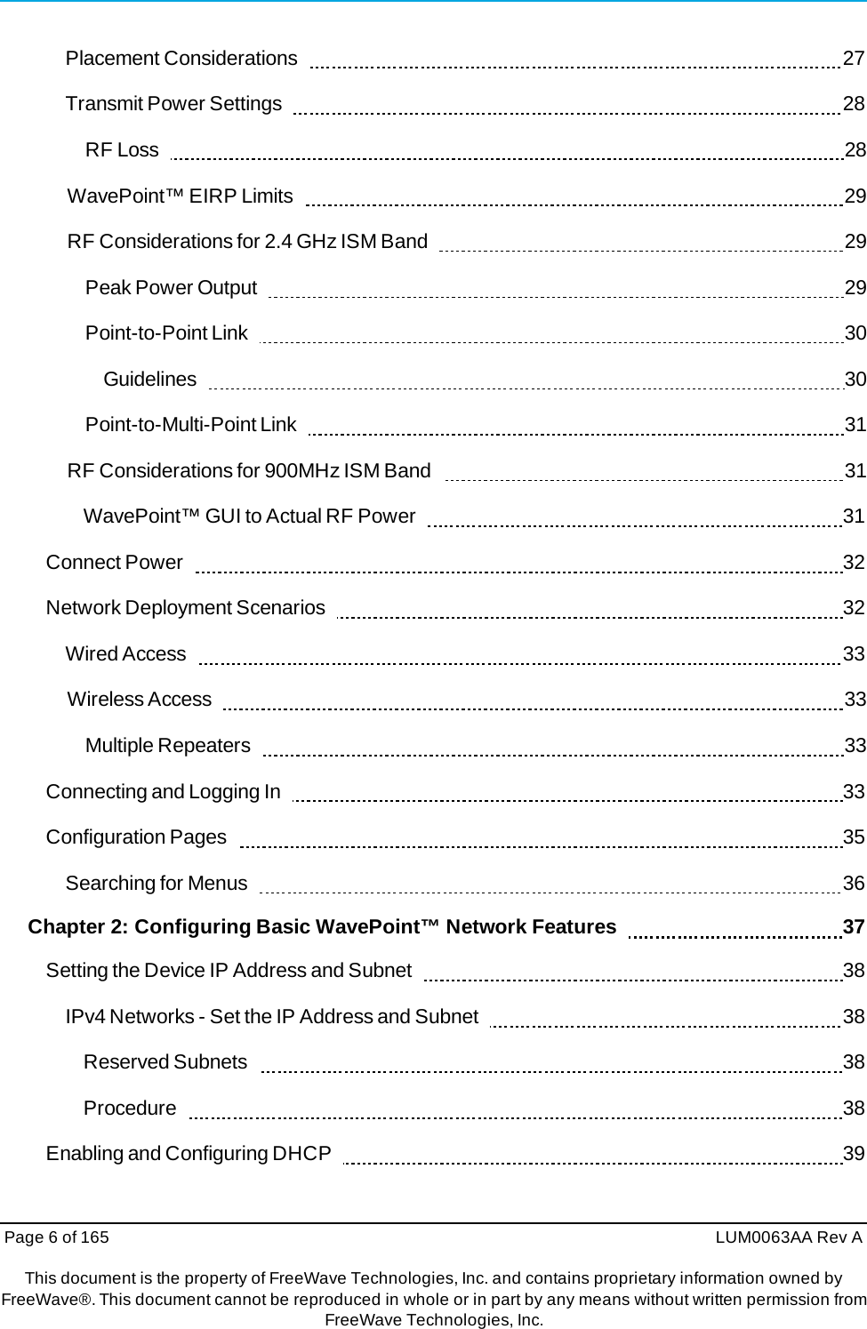 Page 6 of 165  LUM0063AA Rev AThis document is the property of FreeWave Technologies, Inc. and contains proprietary information owned by FreeWave®. This document cannot be reproduced in whole or in part by any means without written permission fromFreeWave Technologies, Inc. Placement Considerations     27 Transmit Power Settings     28 RF Loss     28 WavePoint™ EIRP Limits     29 RF Considerations for 2.4 GHz ISM Band     29 Peak Power Output     29 Point-to-Point Link     30 Guidelines    30 Point-to-Multi-Point Link     31 RF Considerations for 900MHz ISM Band     31 WavePoint™ GUI to Actual RF Power     31 Connect Power     32 Network Deployment Scenarios     32 Wired Access     33 Wireless Access     33 Multiple Repeaters     33 Connecting and Logging In     33 Configuration Pages     35 Searching for Menus     36 Chapter 2: Configuring Basic WavePoint™ Network Features      37 Setting the Device IP Address and Subnet     38 IPv4 Networks - Set the IP Address and Subnet     38 Reserved Subnets     38 Procedure    38 Enabling and Configuring DHCP     39 