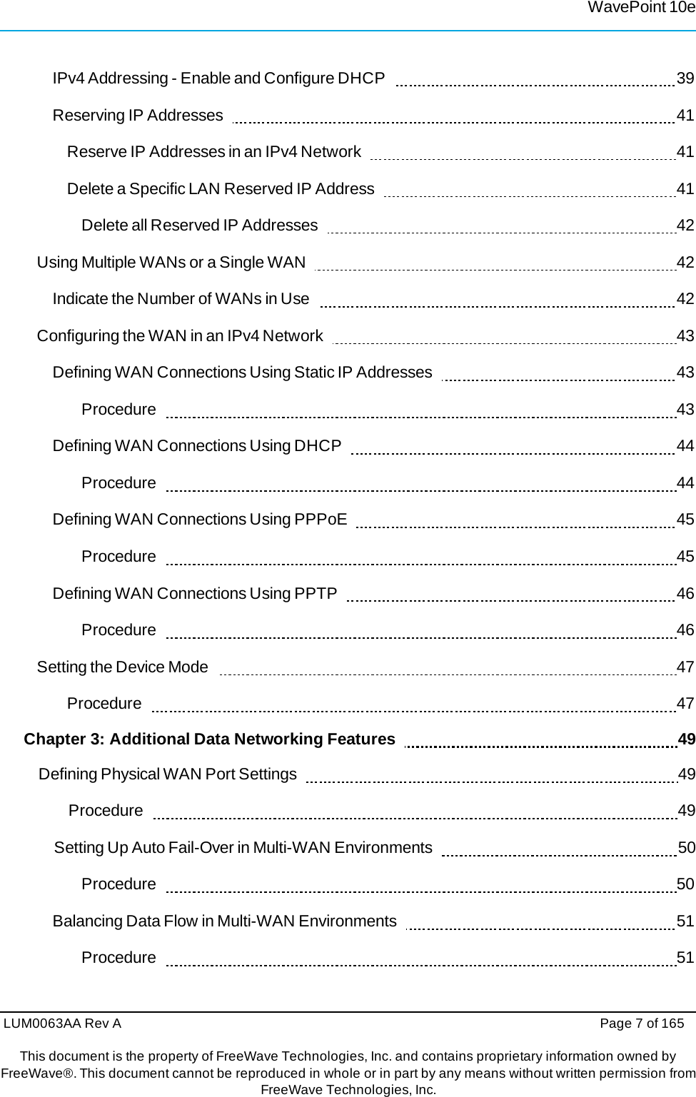 LUM0063AA Rev A  Page 7 of 165 This document is the property of FreeWave Technologies, Inc. and contains proprietary information owned by FreeWave®. This document cannot be reproduced in whole or in part by any means without written permission fromFreeWave Technologies, Inc. WavePoint 10eIPv4 Addressing - Enable and Configure DHCP     39 Reserving IP Addresses     41 Reserve IP Addresses in an IPv4 Network     41 Delete a Specific LAN Reserved IP Address     41 Delete all Reserved IP Addresses     42 Using Multiple WANs or a Single WAN     42 Indicate the Number of WANs in Use     42 Configuring the WAN in an IPv4 Network     43 Defining WAN Connections Using Static IP Addresses     43 Procedure    43 Defining WAN Connections Using DHCP    44 Procedure    44 Defining WAN Connections Using PPPoE     45 Procedure    45 Defining WAN Connections Using PPTP     46 Procedure    46 Setting the Device Mode     47 Procedure    47 Chapter 3: Additional Data Networking Features      49 Defining Physical WAN Port Settings     49 Procedure    49 Setting Up Auto Fail-Over in Multi-WAN Environments     50 Procedure    50 Balancing Data Flow in Multi-WAN Environments     51 Procedure    51 