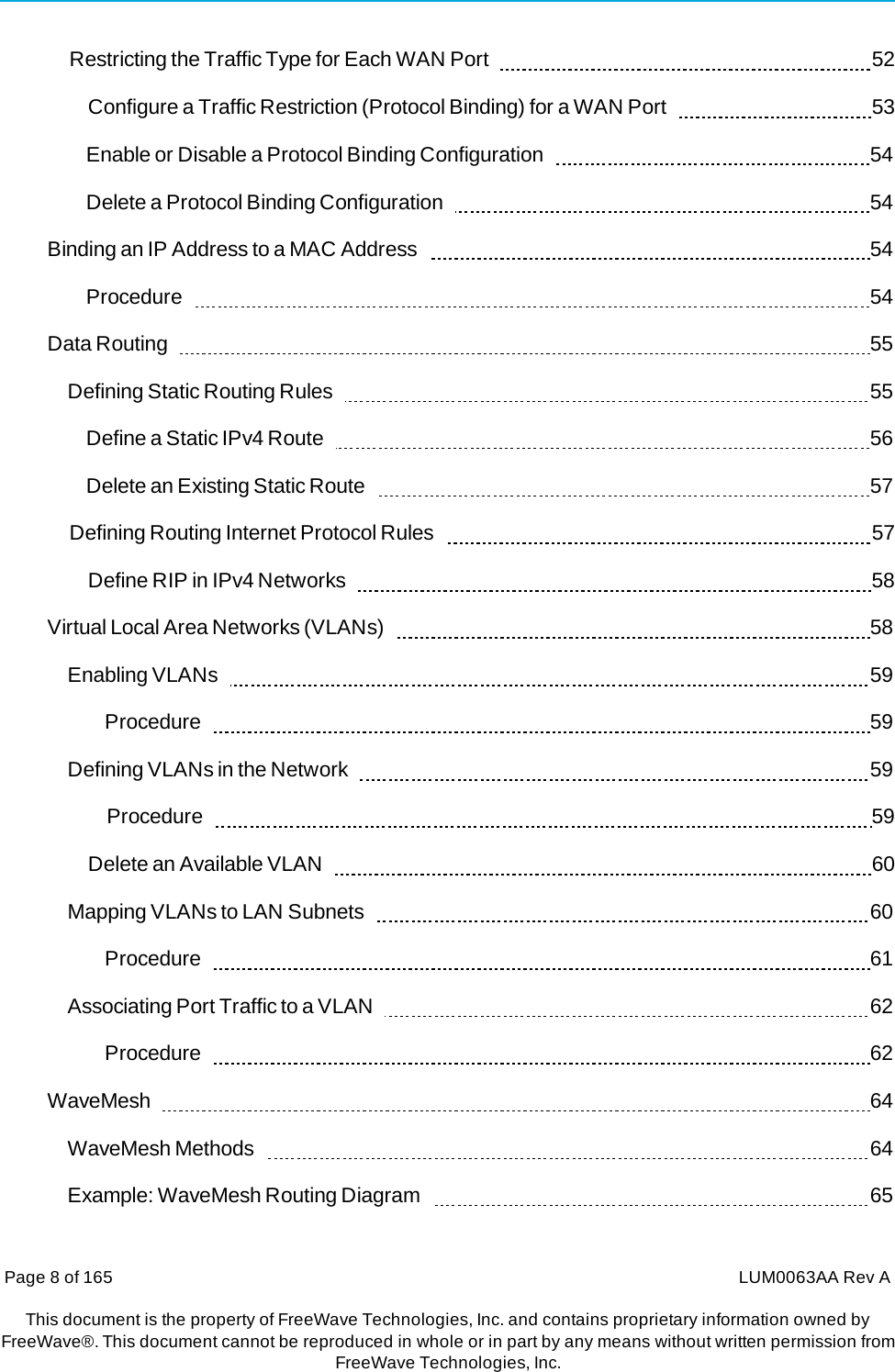 Page 8 of 165  LUM0063AA Rev AThis document is the property of FreeWave Technologies, Inc. and contains proprietary information owned by FreeWave®. This document cannot be reproduced in whole or in part by any means without written permission fromFreeWave Technologies, Inc. Restricting the Traffic Type for Each WAN Port     52 Configure a Traffic Restriction (Protocol Binding) for a WAN Port     53 Enable or Disable a Protocol Binding Configuration     54 Delete a Protocol Binding Configuration     54 Binding an IP Address to a MAC Address     54 Procedure    54 Data Routing     55 Defining Static Routing Rules     55 Define a Static IPv4 Route     56 Delete an Existing Static Route     57 Defining Routing Internet Protocol Rules     57 Define RIP in IPv4 Networks     58 Virtual Local Area Networks (VLANs)     58 Enabling VLANs     59 Procedure    59 Defining VLANs in the Network     59 Procedure    59 Delete an Available VLAN     60 Mapping VLANs to LAN Subnets     60 Procedure    61 Associating Port Traffic to a VLAN     62 Procedure    62 WaveMesh    64 WaveMesh Methods     64 Example: WaveMesh Routing Diagram     65 