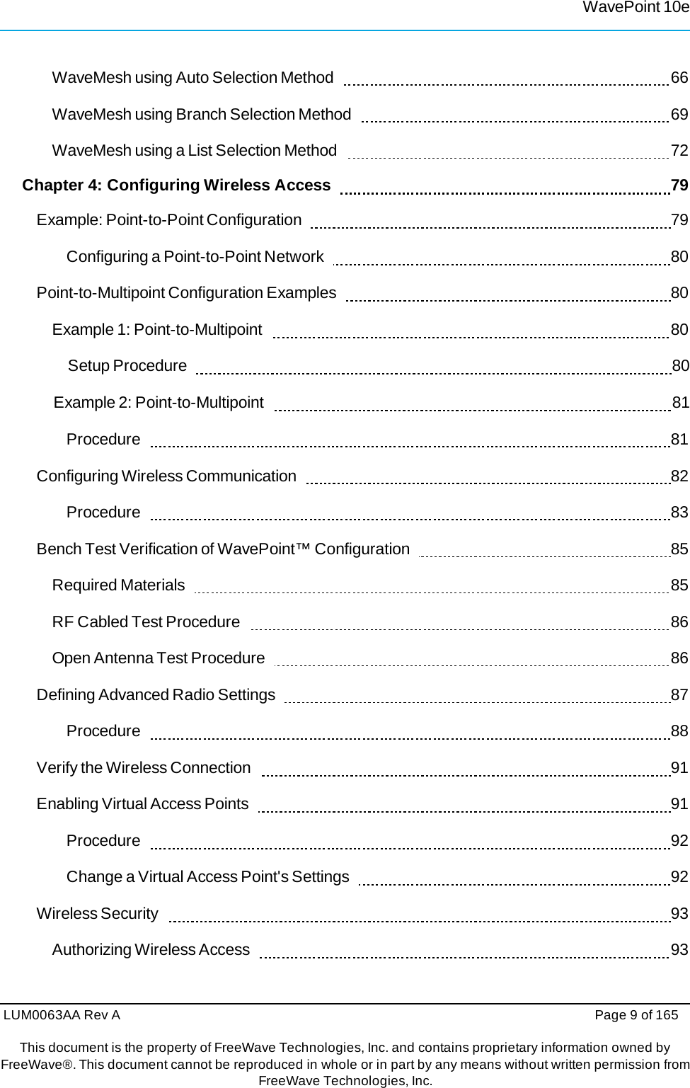 LUM0063AA Rev A  Page 9 of 165 This document is the property of FreeWave Technologies, Inc. and contains proprietary information owned by FreeWave®. This document cannot be reproduced in whole or in part by any means without written permission fromFreeWave Technologies, Inc. WavePoint 10eWaveMesh using Auto Selection Method     66 WaveMesh using Branch Selection Method     69 WaveMesh using a List Selection Method     72 Chapter 4: Configuring Wireless Access      79 Example: Point-to-Point Configuration     79 Configuring a Point-to-Point Network     80 Point-to-Multipoint Configuration Examples     80 Example 1: Point-to-Multipoint     80 Setup Procedure     80 Example 2: Point-to-Multipoint     81 Procedure    81 Configuring Wireless Communication     82 Procedure    83 Bench Test Verification of WavePoint™ Configuration     85 Required Materials     85 RF Cabled Test Procedure     86 Open Antenna Test Procedure     86 Defining Advanced Radio Settings     87 Procedure    88 Verify the Wireless Connection     91 Enabling Virtual Access Points     91 Procedure    92 Change a Virtual Access Point&apos;s Settings     92 Wireless Security     93 Authorizing Wireless Access     93 