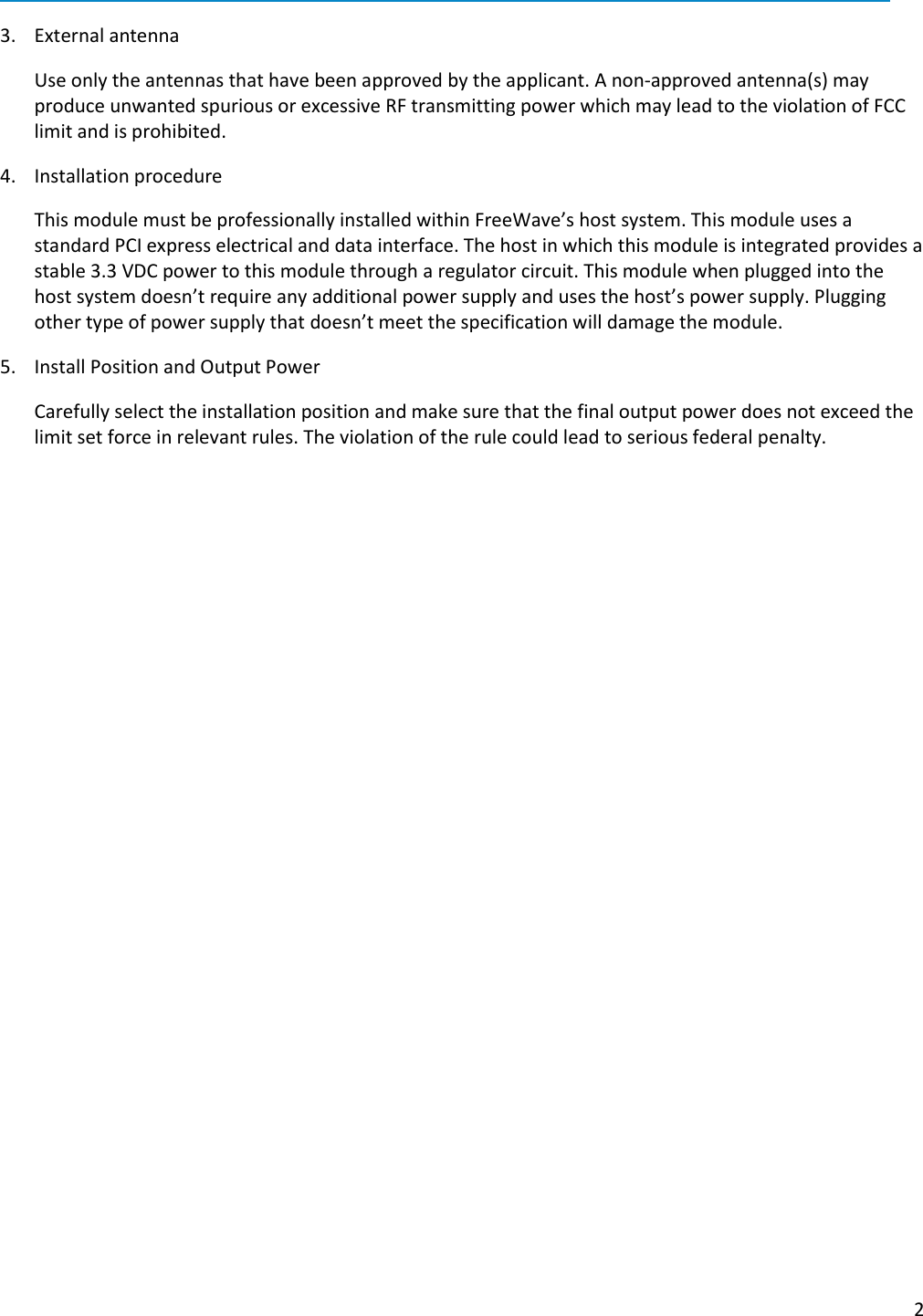  2   3. External antenna  Use only the antennas that have been approved by the applicant. A non-approved antenna(s) may produce unwanted spurious or excessive RF transmitting power which may lead to the violation of FCC limit and is prohibited. 4. Installation procedure  This module must be professionally installed within FreeWave’s host system. This module uses a standard PCI express electrical and data interface. The host in which this module is integrated provides a stable 3.3 VDC power to this module through a regulator circuit. This module when plugged into the host system doesn’t require any additional power supply and uses the host’s power supply. Plugging other type of power supply that doesn’t meet the specification will damage the module.  5. Install Position and Output Power   Carefully select the installation position and make sure that the final output power does not exceed the limit set force in relevant rules. The violation of the rule could lead to serious federal penalty.  