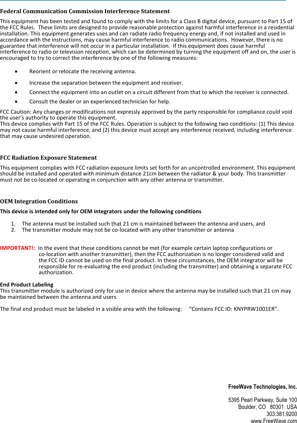  FreeWave Technologies, Inc. 5395 Pearl Parkway, Suite 100 Boulder, CO   80301  USA 303.381.9200 www.FreeWave.com   Federal Communication Commission Interference Statement This equipment has been tested and found to comply with the limits for a Class B digital device, pursuant to Part 15 of the FCC Rules.  These limits are designed to provide reasonable protection against harmful interference in a residential installation. This equipment generates uses and can radiate radio frequency energy and, if not installed and used in accordance with the instructions, may cause harmful interference to radio communications.  However, there is no guarantee that interference will not occur in a particular installation.  If this equipment does cause harmful interference to radio or television reception, which can be determined by turning the equipment off and on, the user is encouraged to try to correct the interference by one of the following measures:   Reorient or relocate the receiving antenna.  Increase the separation between the equipment and receiver.  Connect the equipment into an outlet on a circuit different from that to which the receiver is connected.  Consult the dealer or an experienced technician for help. FCC Caution: Any changes or modifications not expressly approved by the party responsible for compliance could void the user&apos;s authority to operate this equipment. This device complies with Part 15 of the FCC Rules. Operation is subject to the following two conditions: (1) This device may not cause harmful interference, and (2) this device must accept any interference received, including interference that may cause undesired operation. FCC Radiation Exposure Statement This equipment complies with FCC radiation exposure limits set forth for an uncontrolled environment. This equipment should be installed and operated with minimum distance 21cm between the radiator &amp; your body. This transmitter must not be co-located or operating in conjunction with any other antenna or transmitter. OEM Integration Conditions This device is intended only for OEM integrators under the following conditions  1. The antenna must be installed such that 21 cm is maintained between the antenna and users, and  2. The transmitter module may not be co-located with any other transmitter or antenna   IMPORTANT!:  In the event that these conditions cannot be met (for example certain laptop configurations or  co-location with another transmitter), then the FCC authorization is no longer considered valid and  the FCC ID cannot be used on the final product. In these circumstances, the OEM integrator will be responsible for re-evaluating the end product (including the transmitter) and obtaining a separate FCC authorization.   End Product Labeling  This transmitter module is authorized only for use in device where the antenna may be installed such that 21 cm may be maintained between the antenna and users.      The final end product must be labeled in a visible area with the following:     “Contains FCC ID: KNYPRW1001ER”. 