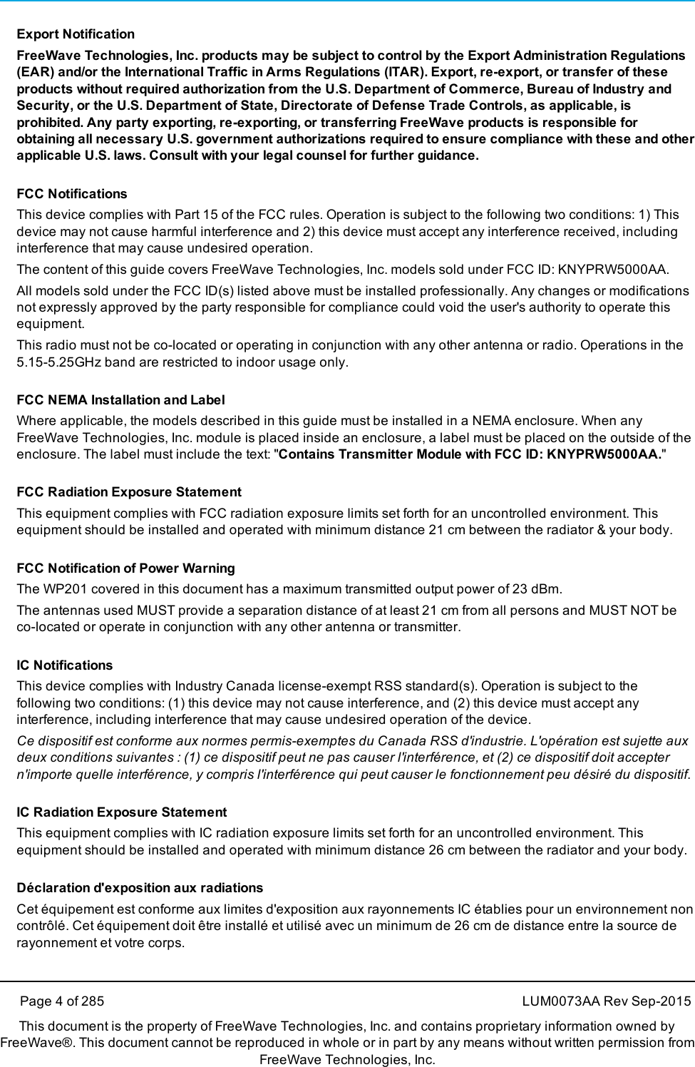 Export NotificationFreeWave Technologies, Inc. products may be subject to control by the Export Administration Regulations(EAR) and/or the International Traffic in Arms Regulations (ITAR). Export, re-export, or transfer of theseproducts without required authorization from the U.S. Department of Commerce, Bureau of Industry andSecurity, or the U.S. Department of State, Directorate of Defense Trade Controls, as applicable, isprohibited. Any party exporting, re-exporting, or transferring FreeWave products is responsible forobtaining all necessary U.S. government authorizations required to ensure compliance with these and otherapplicable U.S. laws. Consult with your legal counsel for further guidance.FCC NotificationsThis device complies with Part 15 of the FCC rules. Operation is subject to the following two conditions: 1) Thisdevice may not cause harmful interference and 2) this device must accept any interference received, includinginterference that may cause undesired operation.The content of this guide covers FreeWave Technologies, Inc. models sold under FCC ID: KNYPRW5000AA.All models sold under the FCC ID(s) listed above must be installed professionally. Any changes or modificationsnot expressly approved by the party responsible for compliance could void the user&apos;s authority to operate thisequipment.This radio must not be co-located or operating in conjunction with any other antenna or radio. Operations in the5.15-5.25GHz band are restricted to indoor usage only.FCC NEMA Installation and LabelWhere applicable, the models described in this guide must be installed in a NEMA enclosure. When anyFreeWave Technologies, Inc. module is placed inside an enclosure, a label must be placed on the outside of theenclosure. The label must include the text: &quot;Contains Transmitter Module with FCC ID: KNYPRW5000AA.&quot;FCC Radiation Exposure StatementThis equipment complies with FCC radiation exposure limits set forth for an uncontrolled environment. Thisequipment should be installed and operated with minimum distance 21 cm between the radiator &amp; your body.FCC Notification of Power WarningThe WP201 covered in this document has a maximum transmitted output power of 23 dBm.The antennas used MUST provide a separation distance of at least 21 cm from all persons and MUST NOT beco-located or operate in conjunction with any other antenna or transmitter.IC NotificationsThis device complies with Industry Canada license-exempt RSS standard(s). Operation is subject to thefollowing two conditions: (1) this device may not cause interference, and (2) this device must accept anyinterference, including interference that may cause undesired operation of the device.Ce dispositif est conforme aux normes permis-exemptes du Canada RSS d&apos;industrie. L&apos;opération est sujette auxdeux conditions suivantes : (1) ce dispositif peut ne pas causer l&apos;interférence, et (2) ce dispositif doit acceptern&apos;importe quelle interférence, y compris l&apos;interférence qui peut causer le fonctionnement peu désiré du dispositif.IC Radiation Exposure StatementThis equipment complies with IC radiation exposure limits set forth for an uncontrolled environment. Thisequipment should be installed and operated with minimum distance 26 cm between the radiator and your body.Déclaration d&apos;exposition aux radiationsCet équipement est conforme aux limites d&apos;exposition aux rayonnements IC établies pour un environnement noncontrôlé. Cet équipement doit être installé et utilisé avec un minimum de 26 cm de distance entre la source derayonnement et votre corps.Page 4 of 285 LUM0073AA Rev Sep-2015This document is the property of FreeWave Technologies, Inc. and contains proprietary information owned byFreeWave®. This document cannot be reproduced in whole or in part by any means without written permission fromFreeWave Technologies, Inc.