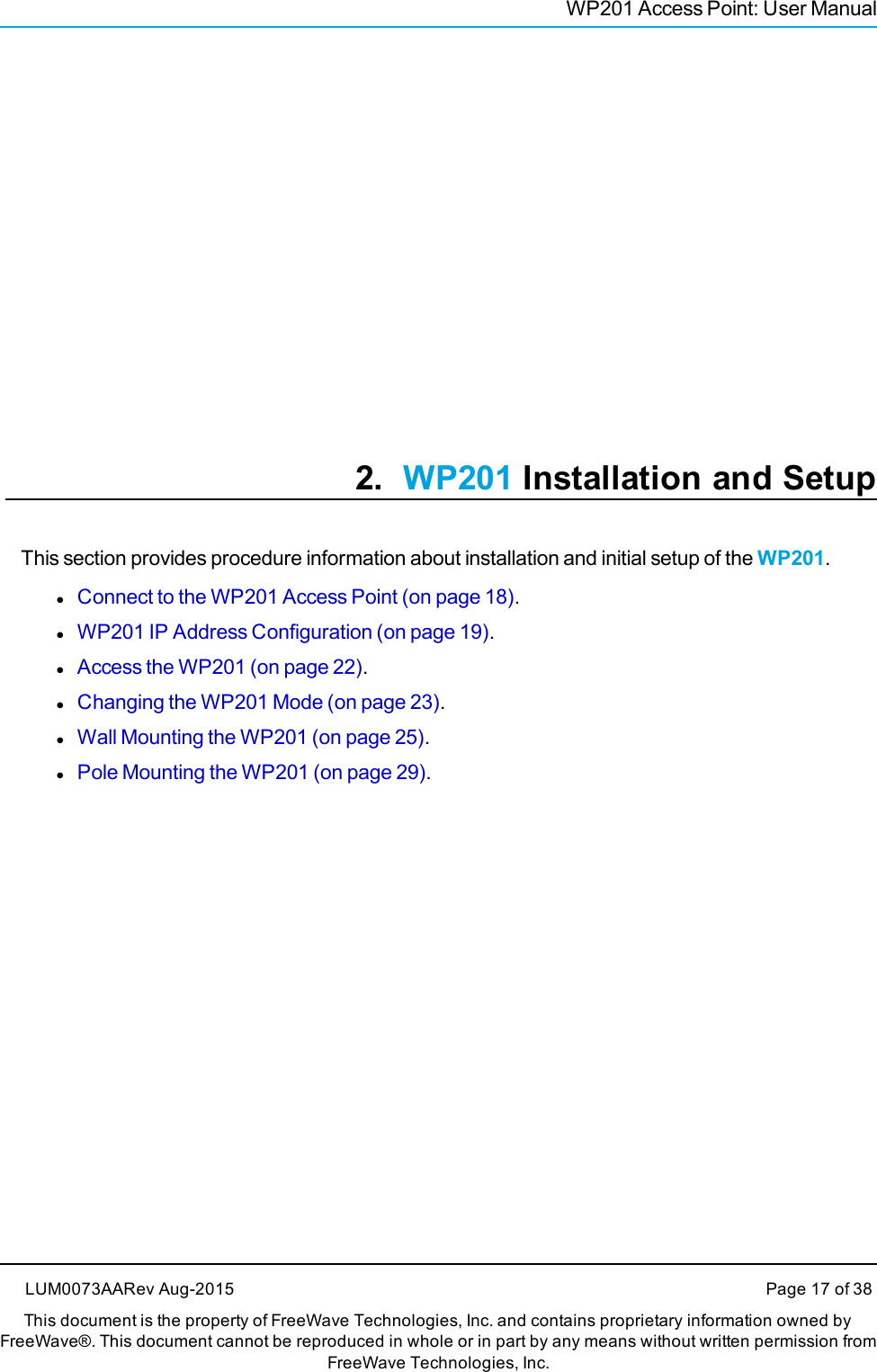 WP201 Access Point: User Manual2. WP201 Installation and SetupThis section provides procedure information about installation and initial setup of the WP201.lConnect to the WP201 Access Point (on page 18).lWP201 IP Address Configuration (on page 19).lAccess the WP201 (on page 22).lChanging the WP201 Mode (on page 23).lWall Mounting the WP201 (on page 25).lPole Mounting the WP201 (on page 29).LUM0073AARev Aug-2015 Page 17 of 38This document is the property of FreeWave Technologies, Inc. and contains proprietary information owned byFreeWave®. This document cannot be reproduced in whole or in part by any means without written permission fromFreeWave Technologies, Inc.