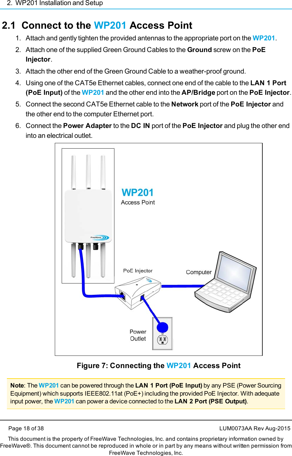 2. WP201 Installation and Setup2.1 Connect to the WP201 Access Point1. Attach and gently tighten the provided antennas to the appropriate port on the WP201.2. Attach one of the supplied Green Ground Cables to the Ground screw on the PoEInjector.3. Attach the other end of the Green Ground Cable to a weather-proof ground.4. Using one of the CAT5e Ethernet cables, connect one end of the cable to the LAN 1 Port(PoE Input) of the WP201 and the other end into the AP/Bridge port on the PoE Injector.5. Connect the second CAT5e Ethernet cable to the Network port of the PoE Injector andthe other end to the computer Ethernet port.6. Connect the Power Adapter to the DC IN port of the PoE Injector and plug the other endinto an electrical outlet.Figure 7: Connecting the WP201 Access PointNote: The WP201 can be powered through the LAN 1 Port (PoE Input) by any PSE (Power SourcingEquipment) which supports IEEE802.11at (PoE+) including the provided PoE Injector. With adequateinput power, the WP201 can power a device connected to the LAN 2 Port (PSE Output).Page 18 of 38 LUM0073AA Rev Aug-2015This document is the property of FreeWave Technologies, Inc. and contains proprietary information owned byFreeWave®. This document cannot be reproduced in whole or in part by any means without written permission fromFreeWave Technologies, Inc.