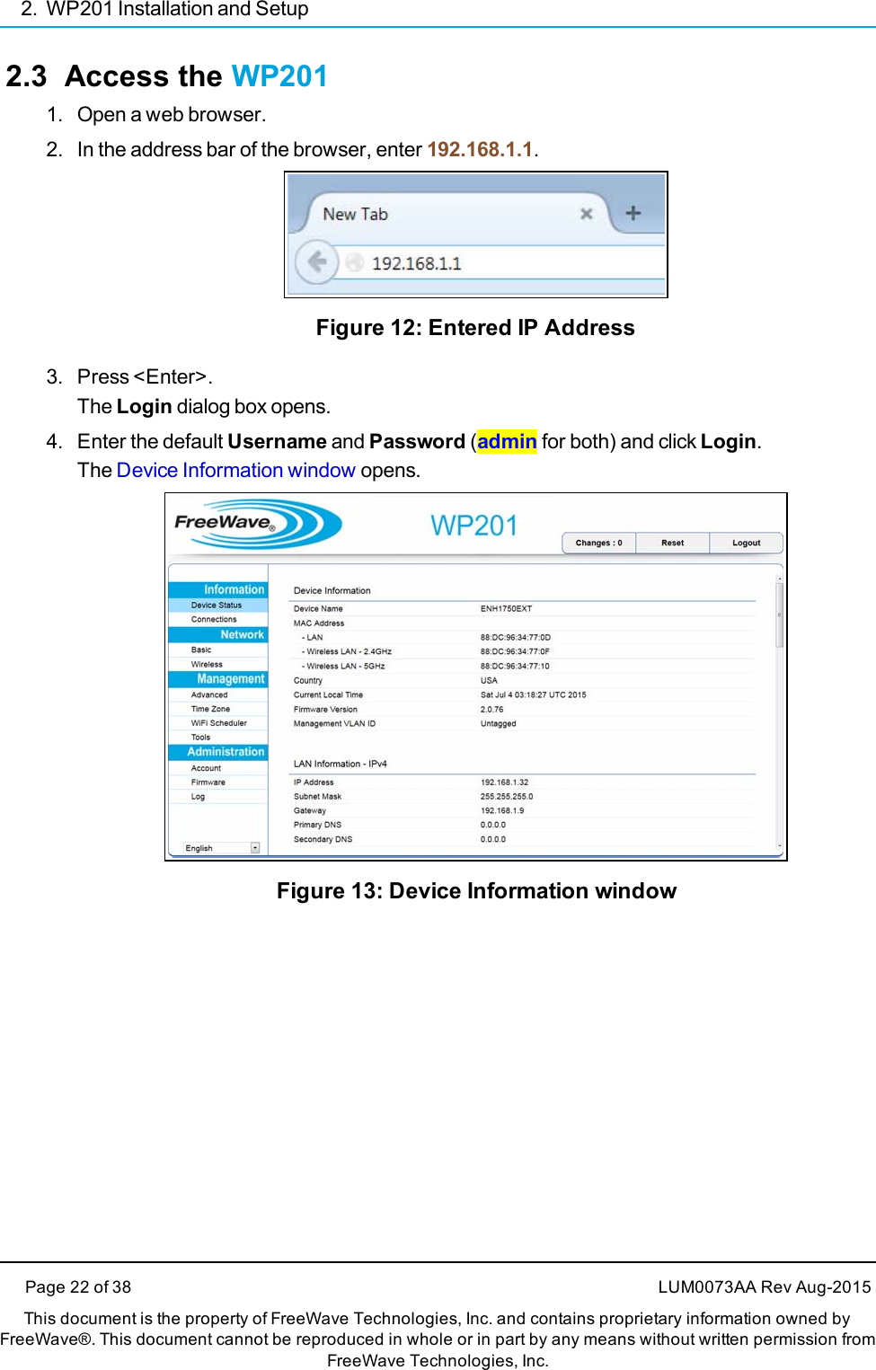 2. WP201 Installation and Setup2.3 Access the WP2011. Open a web browser.2. In the address bar of the browser, enter 192.168.1.1.Figure 12: Entered IP Address3. Press &lt;Enter&gt;.The Login dialog box opens.4. Enter the default Username and Password (admin for both) and click Login.The Device Information window opens.Figure 13: Device Information windowPage 22 of 38 LUM0073AA Rev Aug-2015This document is the property of FreeWave Technologies, Inc. and contains proprietary information owned byFreeWave®. This document cannot be reproduced in whole or in part by any means without written permission fromFreeWave Technologies, Inc.