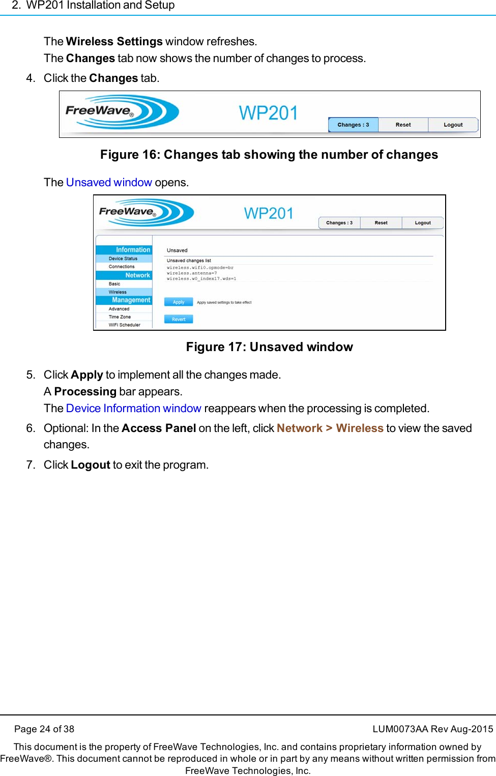 2. WP201 Installation and SetupThe Wireless Settings window refreshes.The Changes tab now shows the number of changes to process.4. Click the Changes tab.Figure 16: Changes tab showing the number of changesThe Unsaved window opens.Figure 17: Unsaved window5. Click Apply to implement all the changes made.AProcessing bar appears.The Device Information window reappears when the processing is completed.6. Optional: In the Access Panel on the left, click Network &gt; Wireless to view the savedchanges.7. Click Logout to exit the program.Page 24 of 38 LUM0073AA Rev Aug-2015This document is the property of FreeWave Technologies, Inc. and contains proprietary information owned byFreeWave®. This document cannot be reproduced in whole or in part by any means without written permission fromFreeWave Technologies, Inc.