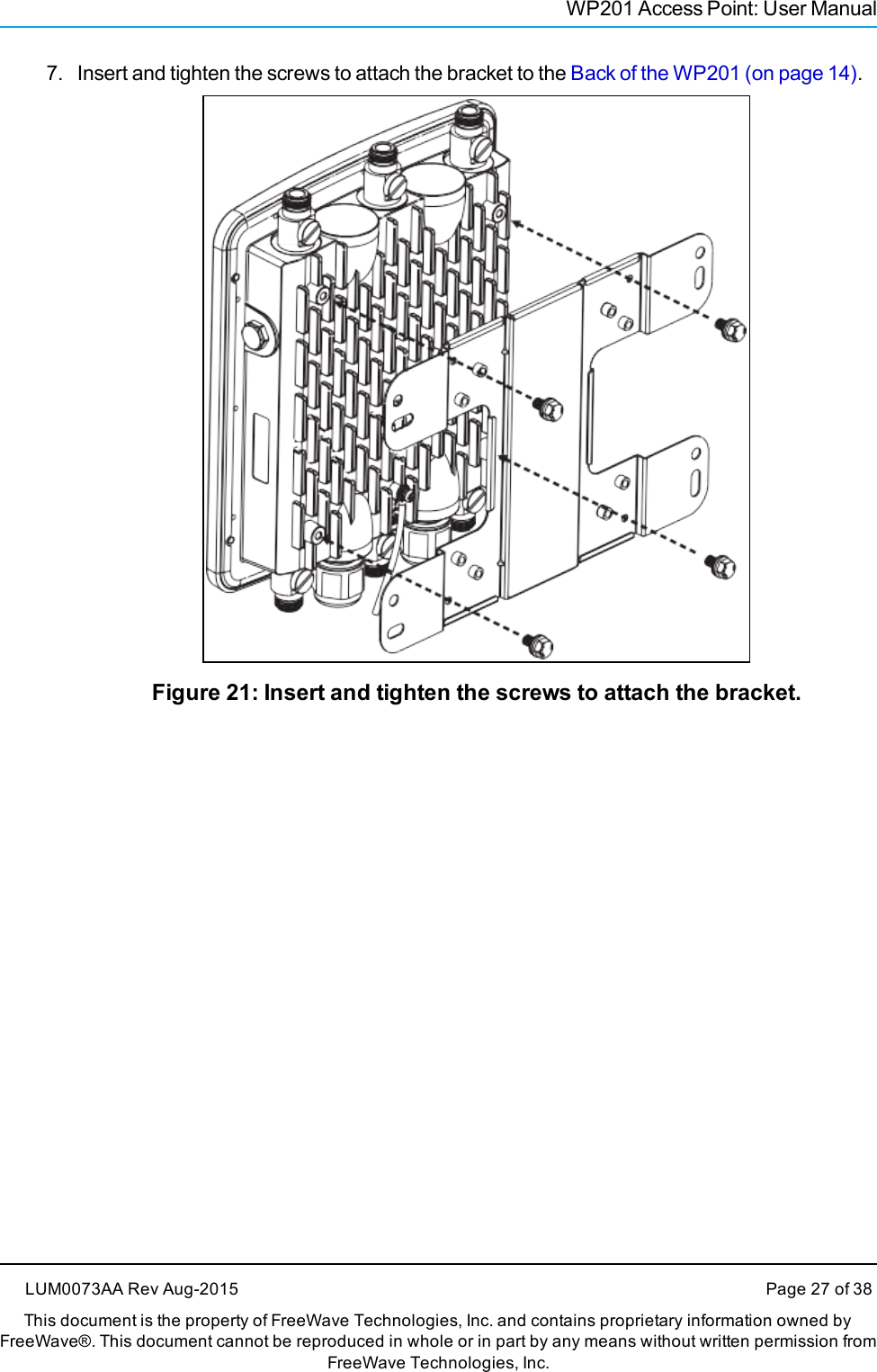 WP201 Access Point: User Manual7. Insert and tighten the screws to attach the bracket to the Back of the WP201 (on page 14).Figure 21: Insert and tighten the screws to attach the bracket.LUM0073AA Rev Aug-2015 Page 27 of 38This document is the property of FreeWave Technologies, Inc. and contains proprietary information owned byFreeWave®. This document cannot be reproduced in whole or in part by any means without written permission fromFreeWave Technologies, Inc.