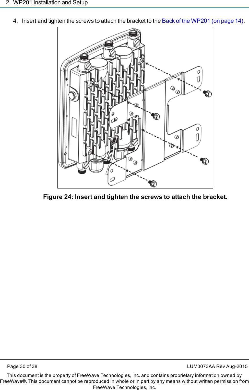 2. WP201 Installation and Setup4. Insert and tighten the screws to attach the bracket to the Back of the WP201 (on page 14).Figure 24: Insert and tighten the screws to attach the bracket.Page 30 of 38 LUM0073AA Rev Aug-2015This document is the property of FreeWave Technologies, Inc. and contains proprietary information owned byFreeWave®. This document cannot be reproduced in whole or in part by any means without written permission fromFreeWave Technologies, Inc.