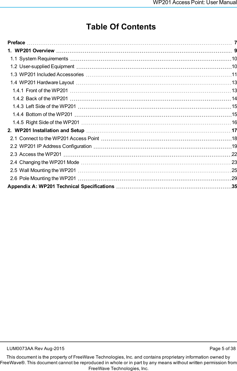 WP201 Access Point: User ManualTable Of ContentsPreface 71. WP201 Overview 91.1 System Requirements 101.2 User-supplied Equipment 101.3 WP201 Included Accessories 111.4 WP201 Hardware Layout 131.4.1 Front of the WP201 131.4.2 Back of the WP201 141.4.3 Left Side of the WP201 151.4.4 Bottom of the WP201 151.4.5 Right Side of the WP201 162. WP201 Installation and Setup 172.1 Connect to the WP201 Access Point 182.2 WP201 IP Address Configuration 192.3 Access the WP201 222.4 Changing the WP201 Mode 232.5 Wall Mounting the WP201 252.6 Pole Mounting the WP201 29Appendix A: WP201 Technical Specifications 35LUM0073AA Rev Aug-2015 Page 5 of 38This document is the property of FreeWave Technologies, Inc. and contains proprietary information owned byFreeWave®. This document cannot be reproduced in whole or in part by any means without written permission fromFreeWave Technologies, Inc.