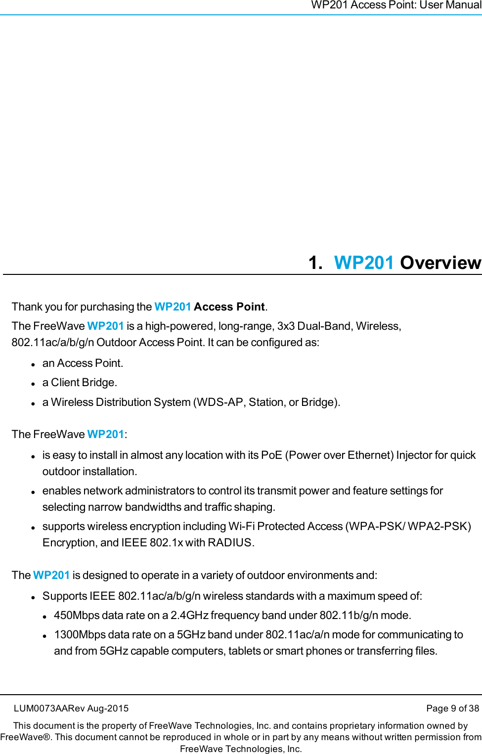 WP201 Access Point: User Manual1. WP201 OverviewThank you for purchasing the WP201 Access Point.The FreeWave WP201 is a high-powered, long-range, 3x3 Dual-Band, Wireless,802.11ac/a/b/g/n Outdoor Access Point. It can be configured as:lan Access Point.la Client Bridge.la Wireless Distribution System (WDS-AP, Station, or Bridge).The FreeWave WP201:lis easy to install in almost any location with its PoE (Power over Ethernet) Injector for quickoutdoor installation.lenables network administrators to control its transmit power and feature settings forselecting narrow bandwidths and traffic shaping.lsupports wireless encryption including Wi-Fi Protected Access (WPA-PSK/ WPA2-PSK)Encryption, and IEEE 802.1x with RADIUS.The WP201 is designed to operate in a variety of outdoor environments and:lSupports IEEE 802.11ac/a/b/g/n wireless standards with a maximum speed of:l450Mbps data rate on a 2.4GHz frequency band under 802.11b/g/n mode.l1300Mbps data rate on a 5GHz band under 802.11ac/a/n mode for communicating toand from 5GHz capable computers, tablets or smart phones or transferring files.LUM0073AARev Aug-2015 Page 9 of 38This document is the property of FreeWave Technologies, Inc. and contains proprietary information owned byFreeWave®. This document cannot be reproduced in whole or in part by any means without written permission fromFreeWave Technologies, Inc.