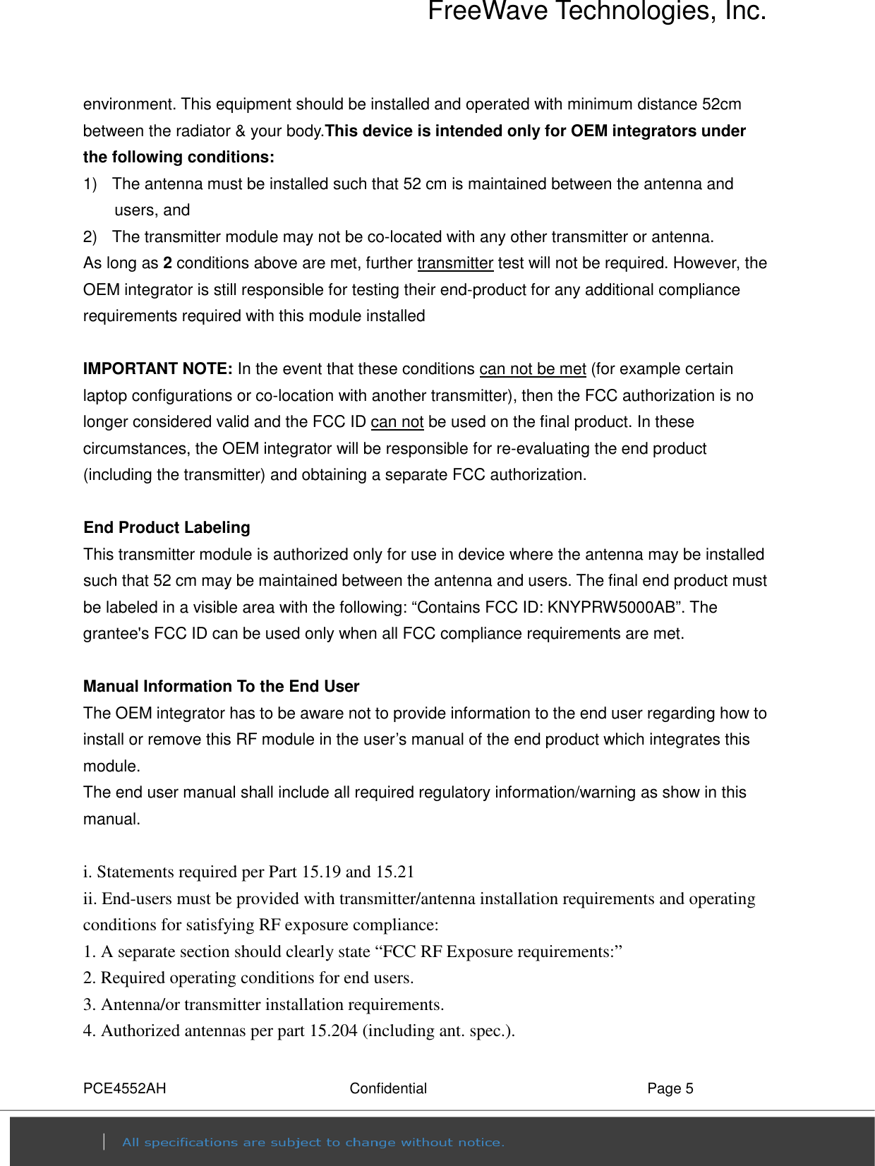 FreeWave Technologies, Inc. PCE4552AH  Confidential  Page 5 environment. This equipment should be installed and operated with minimum distance 52cm between the radiator &amp; your body.This device is intended only for OEM integrators under the following conditions: 1)   The antenna must be installed such that 52 cm is maintained between the antenna and users, and    2)   The transmitter module may not be co-located with any other transmitter or antenna. As long as 2 conditions above are met, further transmitter test will not be required. However, the OEM integrator is still responsible for testing their end-product for any additional compliance requirements required with this module installed  IMPORTANT NOTE: In the event that these conditions can not be met (for example certain laptop configurations or co-location with another transmitter), then the FCC authorization is no longer considered valid and the FCC ID can not be used on the final product. In these circumstances, the OEM integrator will be responsible for re-evaluating the end product (including the transmitter) and obtaining a separate FCC authorization.  End Product Labeling   This transmitter module is authorized only for use in device where the antenna may be installed such that 52 cm may be maintained between the antenna and users. The final end product must be labeled in a visible area with the following: “Contains FCC ID: KNYPRW5000AB”. The grantee&apos;s FCC ID can be used only when all FCC compliance requirements are met.  Manual Information To the End User The OEM integrator has to be aware not to provide information to the end user regarding how to install or remove this RF module in the user’s manual of the end product which integrates this module. The end user manual shall include all required regulatory information/warning as show in this manual.  i. Statements required per Part 15.19 and 15.21 ii. End-users must be provided with transmitter/antenna installation requirements and operating conditions for satisfying RF exposure compliance: 1. A separate section should clearly state “FCC RF Exposure requirements:” 2. Required operating conditions for end users. 3. Antenna/or transmitter installation requirements. 4. Authorized antennas per part 15.204 (including ant. spec.). 