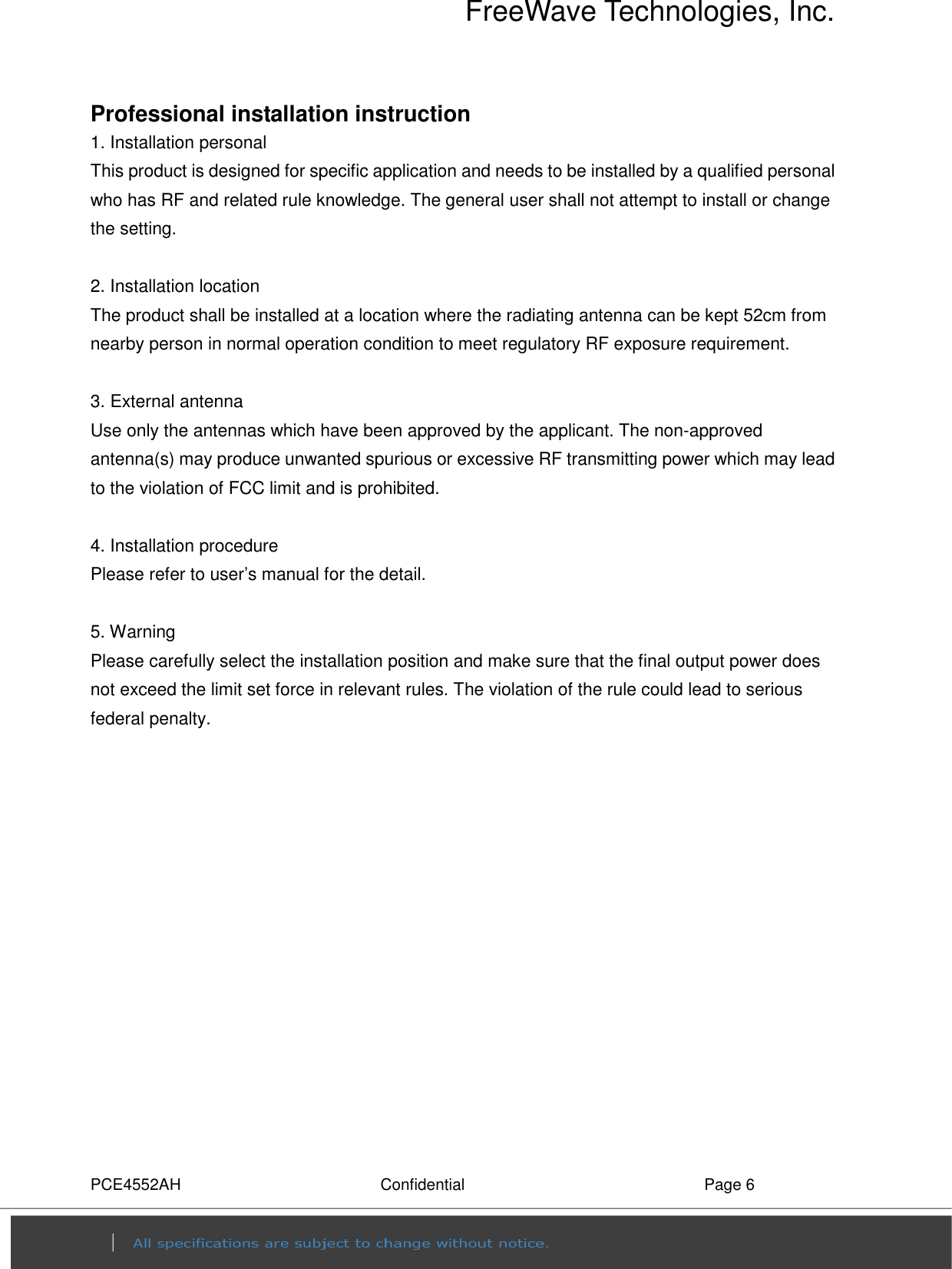 FreeWave Technologies, Inc. PCE4552AH  Confidential  Page 6 Professional installation instruction 1. Installation personal   This product is designed for specific application and needs to be installed by a qualified personal who has RF and related rule knowledge. The general user shall not attempt to install or change the setting.  2. Installation location   The product shall be installed at a location where the radiating antenna can be kept 52cm from nearby person in normal operation condition to meet regulatory RF exposure requirement.  3. External antenna   Use only the antennas which have been approved by the applicant. The non-approved antenna(s) may produce unwanted spurious or excessive RF transmitting power which may lead to the violation of FCC limit and is prohibited.  4. Installation procedure   Please refer to user’s manual for the detail.  5. Warning   Please carefully select the installation position and make sure that the final output power does not exceed the limit set force in relevant rules. The violation of the rule could lead to serious federal penalty. 