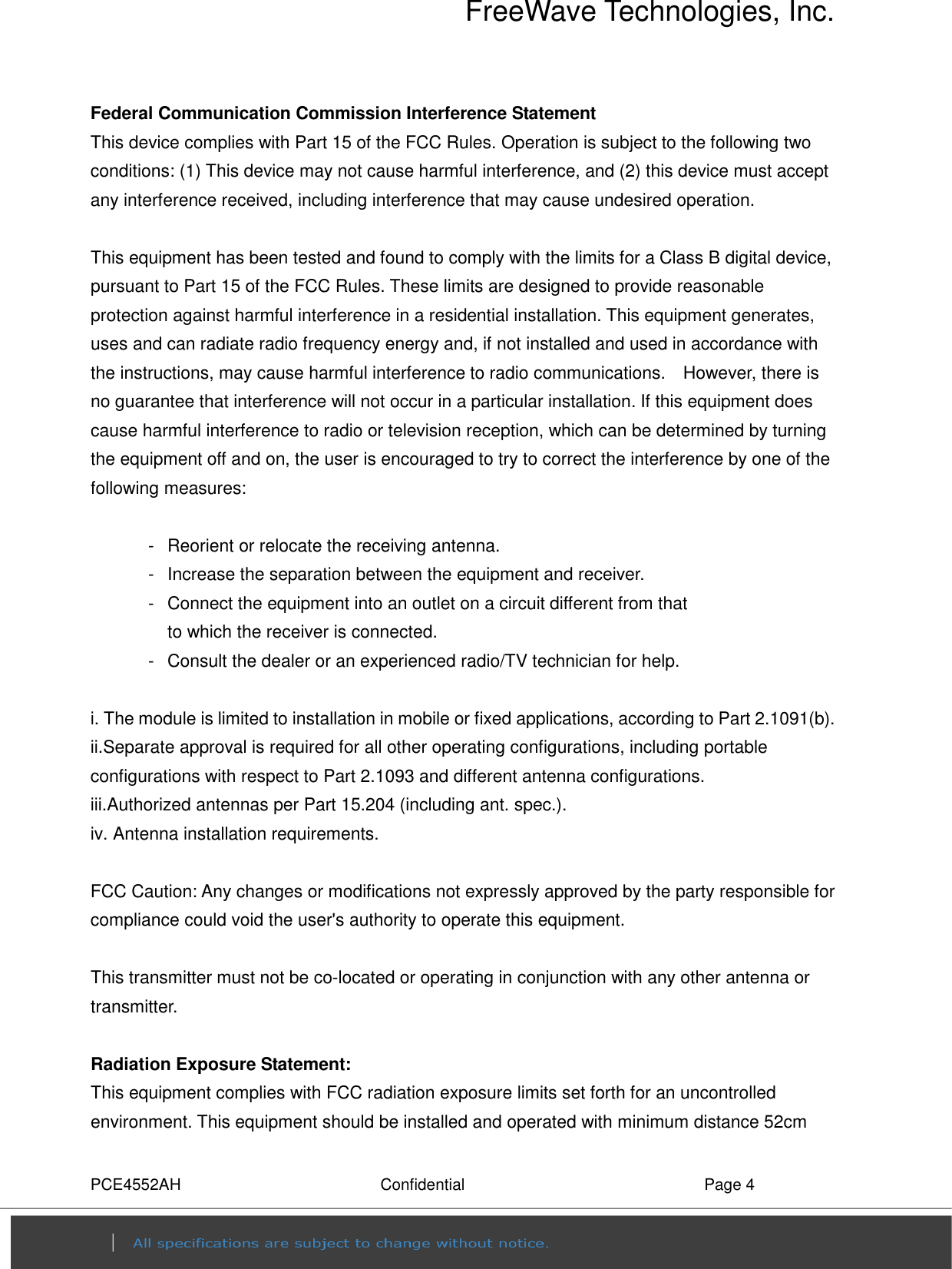 FreeWave Technologies, Inc. PCE4552AH  Confidential  Page 4 Federal Communication Commission Interference Statement This device complies with Part 15 of the FCC Rules. Operation is subject to the following two conditions: (1) This device may not cause harmful interference, and (2) this device must accept any interference received, including interference that may cause undesired operation.  This equipment has been tested and found to comply with the limits for a Class B digital device, pursuant to Part 15 of the FCC Rules. These limits are designed to provide reasonable protection against harmful interference in a residential installation. This equipment generates, uses and can radiate radio frequency energy and, if not installed and used in accordance with the instructions, may cause harmful interference to radio communications.    However, there is no guarantee that interference will not occur in a particular installation. If this equipment does cause harmful interference to radio or television reception, which can be determined by turning the equipment off and on, the user is encouraged to try to correct the interference by one of the following measures:  -  Reorient or relocate the receiving antenna. -  Increase the separation between the equipment and receiver. -  Connect the equipment into an outlet on a circuit different from that to which the receiver is connected. -  Consult the dealer or an experienced radio/TV technician for help.  i. The module is limited to installation in mobile or fixed applications, according to Part 2.1091(b). ii.Separate approval is required for all other operating configurations, including portable configurations with respect to Part 2.1093 and different antenna configurations. iii.Authorized antennas per Part 15.204 (including ant. spec.). iv. Antenna installation requirements.  FCC Caution: Any changes or modifications not expressly approved by the party responsible for compliance could void the user&apos;s authority to operate this equipment.  This transmitter must not be co-located or operating in conjunction with any other antenna or transmitter.  Radiation Exposure Statement: This equipment complies with FCC radiation exposure limits set forth for an uncontrolled environment. This equipment should be installed and operated with minimum distance 52cm 