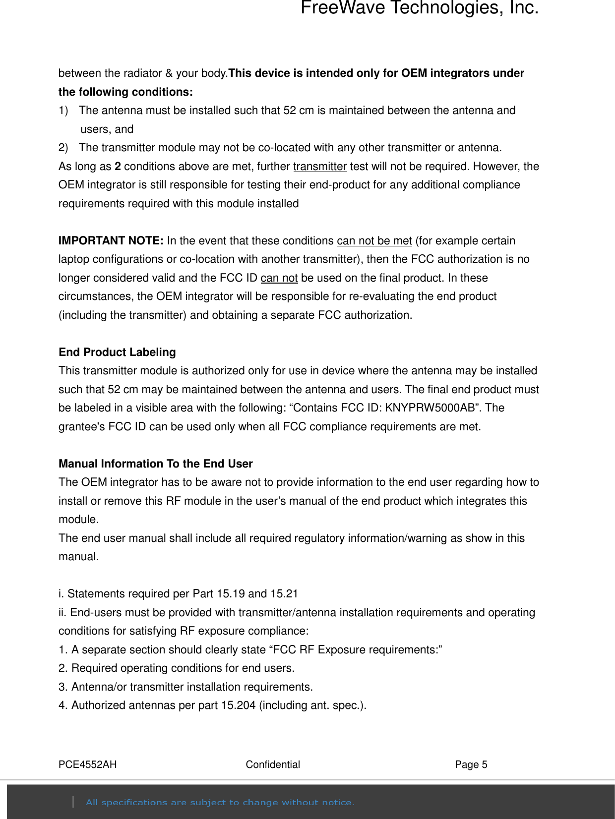 FreeWave Technologies, Inc. PCE4552AH  Confidential  Page 5 between the radiator &amp; your body.This device is intended only for OEM integrators under the following conditions: 1)   The antenna must be installed such that 52 cm is maintained between the antenna and users, and    2)   The transmitter module may not be co-located with any other transmitter or antenna. As long as 2 conditions above are met, further transmitter test will not be required. However, the OEM integrator is still responsible for testing their end-product for any additional compliance requirements required with this module installed  IMPORTANT NOTE: In the event that these conditions can not be met (for example certain laptop configurations or co-location with another transmitter), then the FCC authorization is no longer considered valid and the FCC ID can not be used on the final product. In these circumstances, the OEM integrator will be responsible for re-evaluating the end product (including the transmitter) and obtaining a separate FCC authorization.  End Product Labeling   This transmitter module is authorized only for use in device where the antenna may be installed such that 52 cm may be maintained between the antenna and users. The final end product must be labeled in a visible area with the following: “Contains FCC ID: KNYPRW5000AB”. The grantee&apos;s FCC ID can be used only when all FCC compliance requirements are met.  Manual Information To the End User The OEM integrator has to be aware not to provide information to the end user regarding how to install or remove this RF module in the user’s manual of the end product which integrates this module. The end user manual shall include all required regulatory information/warning as show in this manual.  i. Statements required per Part 15.19 and 15.21 ii. End-users must be provided with transmitter/antenna installation requirements and operating conditions for satisfying RF exposure compliance: 1. A separate section should clearly state “FCC RF Exposure requirements:” 2. Required operating conditions for end users. 3. Antenna/or transmitter installation requirements. 4. Authorized antennas per part 15.204 (including ant. spec.).  