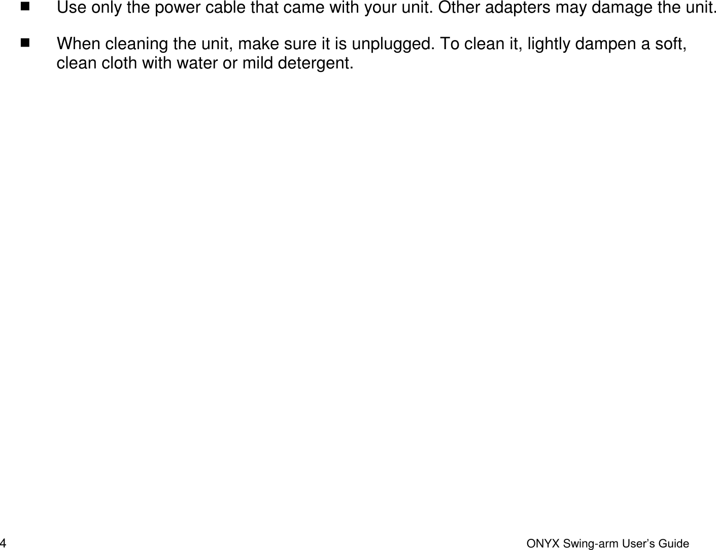  4  ONYX Swing-arm User&rsquo;s Guide  Use only the power cable that came with your unit. Other adapters may damage the unit.  When cleaning the unit, make sure it is unplugged. To clean it, lightly dampen a soft, clean cloth with water or mild detergent. 