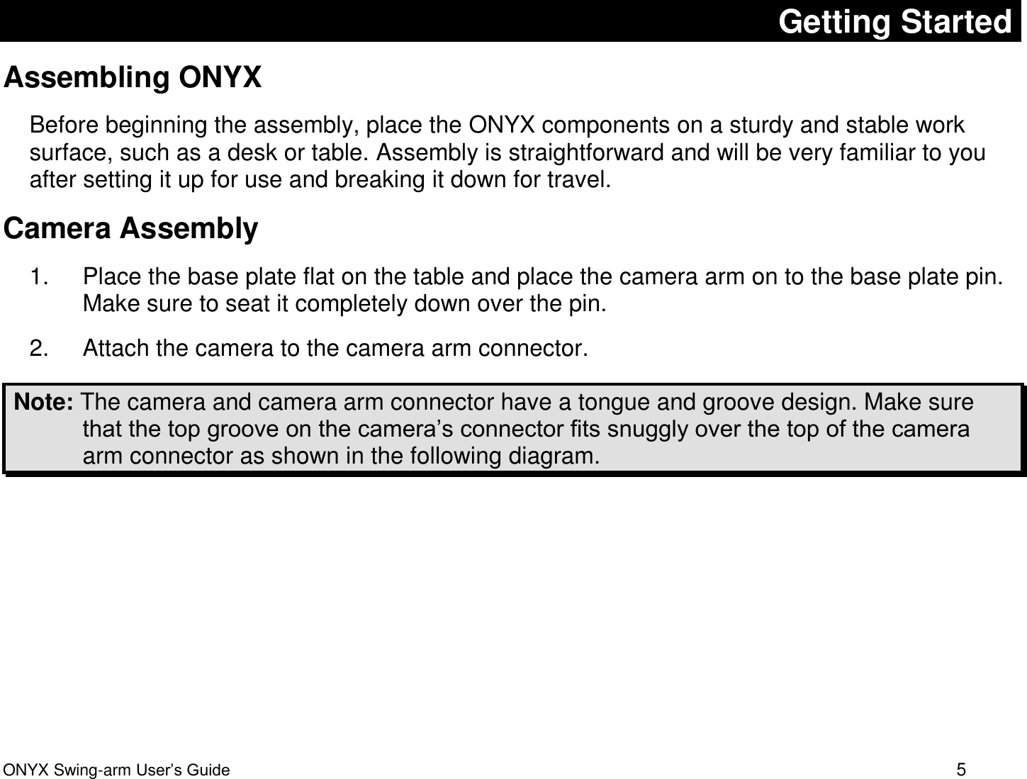  ONYX Swing-arm User&rsquo;s Guide 5 Getting Started Assembling ONYX Before beginning the assembly, place the ONYX components on a sturdy and stable work surface, such as a desk or table. Assembly is straightforward and will be very familiar to you after setting it up for use and breaking it down for travel.  Camera Assembly 1.  Place the base plate flat on the table and place the camera arm on to the base plate pin. Make sure to seat it completely down over the pin. 2.  Attach the camera to the camera arm connector.  Note: The camera and camera arm connector have a tongue and groove design. Make sure that the top groove on the camera&rsquo;s connector fits snuggly over the top of the camera arm connector as shown in the following diagram.   