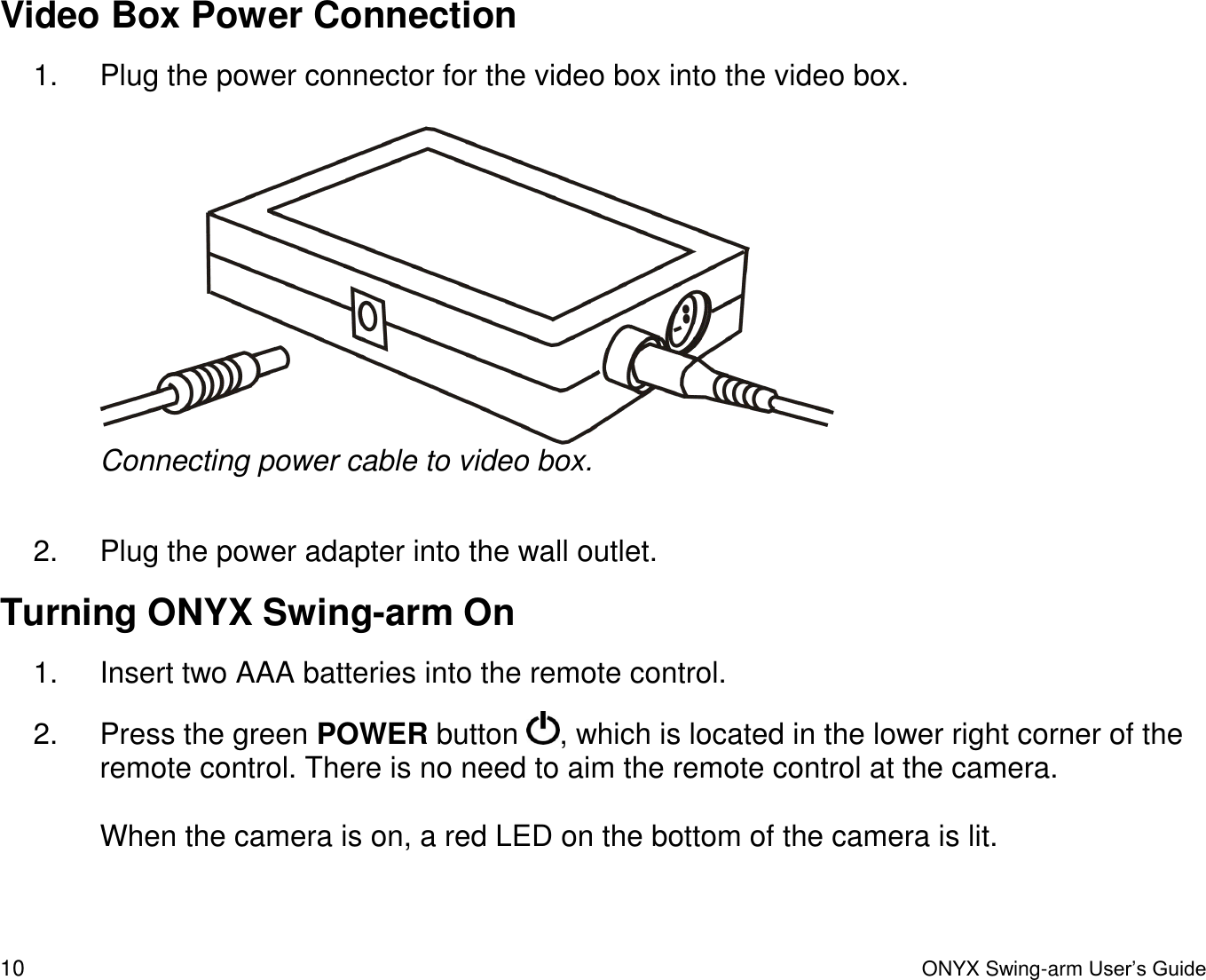  10  ONYX Swing-arm User&rsquo;s Guide Video Box Power Connection 1.  Plug the power connector for the video box into the video box.   Connecting power cable to video box.  2.  Plug the power adapter into the wall outlet.  Turning ONYX Swing-arm On 1.  Insert two AAA batteries into the remote control. 2.  Press the green POWER button  , which is located in the lower right corner of the remote control. There is no need to aim the remote control at the camera.  When the camera is on, a red LED on the bottom of the camera is lit.  