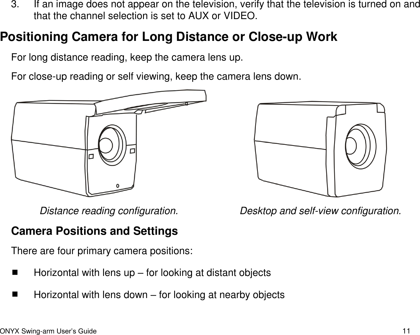  ONYX Swing-arm User&rsquo;s Guide 11 3.  If an image does not appear on the television, verify that the television is turned on and that the channel selection is set to AUX or VIDEO.    Positioning Camera for Long Distance or Close-up Work For long distance reading, keep the camera lens up. For close-up reading or self viewing, keep the camera lens down.     Distance reading configuration. Desktop and self-view configuration. Camera Positions and Settings There are four primary camera positions:  Horizontal with lens up &ndash; for looking at distant objects  Horizontal with lens down &ndash; for looking at nearby objects  