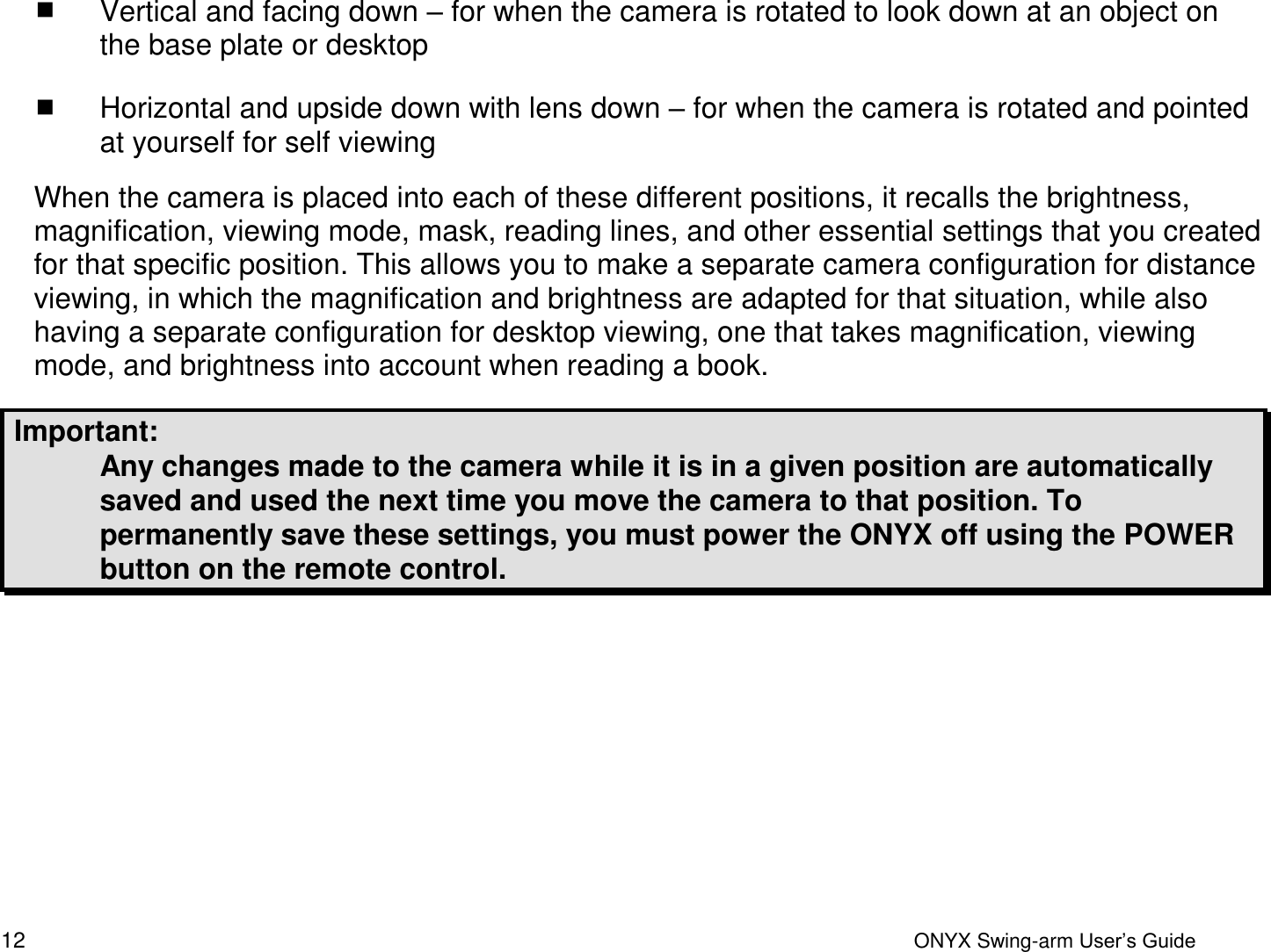  12  ONYX Swing-arm User&rsquo;s Guide  Vertical and facing down &ndash; for when the camera is rotated to look down at an object on the base plate or desktop  Horizontal and upside down with lens down &ndash; for when the camera is rotated and pointed at yourself for self viewing When the camera is placed into each of these different positions, it recalls the brightness, magnification, viewing mode, mask, reading lines, and other essential settings that you created for that specific position. This allows you to make a separate camera configuration for distance viewing, in which the magnification and brightness are adapted for that situation, while also having a separate configuration for desktop viewing, one that takes magnification, viewing mode, and brightness into account when reading a book.  Important:  Any changes made to the camera while it is in a given position are automatically saved and used the next time you move the camera to that position. To permanently save these settings, you must power the ONYX off using the POWER button on the remote control.     