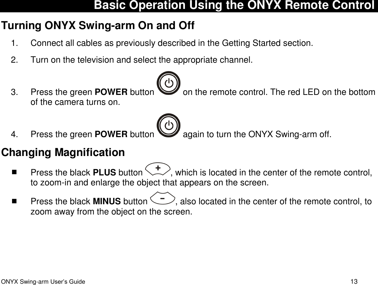  ONYX Swing-arm User&rsquo;s Guide 13 Basic Operation Using the ONYX Remote Control Turning ONYX Swing-arm On and Off 1.  Connect all cables as previously described in the Getting Started section. 2.  Turn on the television and select the appropriate channel.  3.  Press the green POWER button   on the remote control. The red LED on the bottom of the camera turns on. 4.  Press the green POWER button   again to turn the ONYX Swing-arm off.  Changing Magnification  Press the black PLUS button  , which is located in the center of the remote control, to zoom-in and enlarge the object that appears on the screen.   Press the black MINUS button  , also located in the center of the remote control, to zoom away from the object on the screen.    