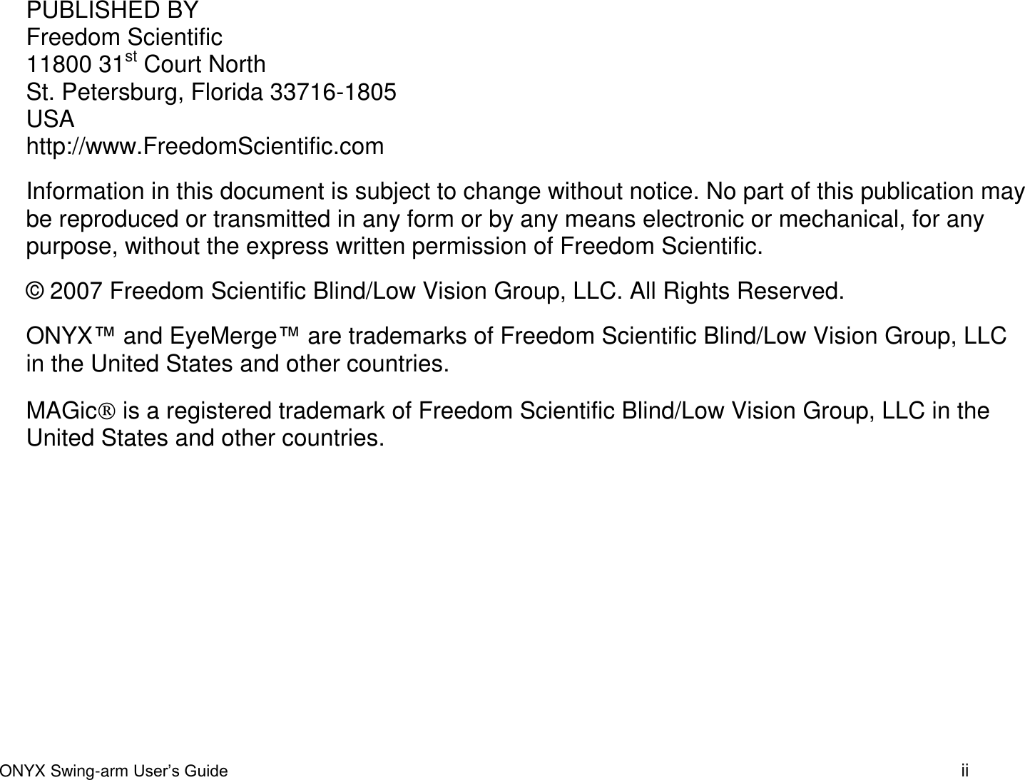 ONYX Swing-arm User&rsquo;s Guide ii PUBLISHED BY Freedom Scientific 11800 31st Court North St. Petersburg, Florida 33716-1805 USA http://www.FreedomScientific.com Information in this document is subject to change without notice. No part of this publication may be reproduced or transmitted in any form or by any means electronic or mechanical, for any purpose, without the express written permission of Freedom Scientific. &copy; 2007 Freedom Scientific Blind/Low Vision Group, LLC. All Rights Reserved. ONYX&trade; and EyeMerge&trade; are trademarks of Freedom Scientific Blind/Low Vision Group, LLC in the United States and other countries.  MAGic  is a registered trademark of Freedom Scientific Blind/Low Vision Group, LLC in the United States and other countries.