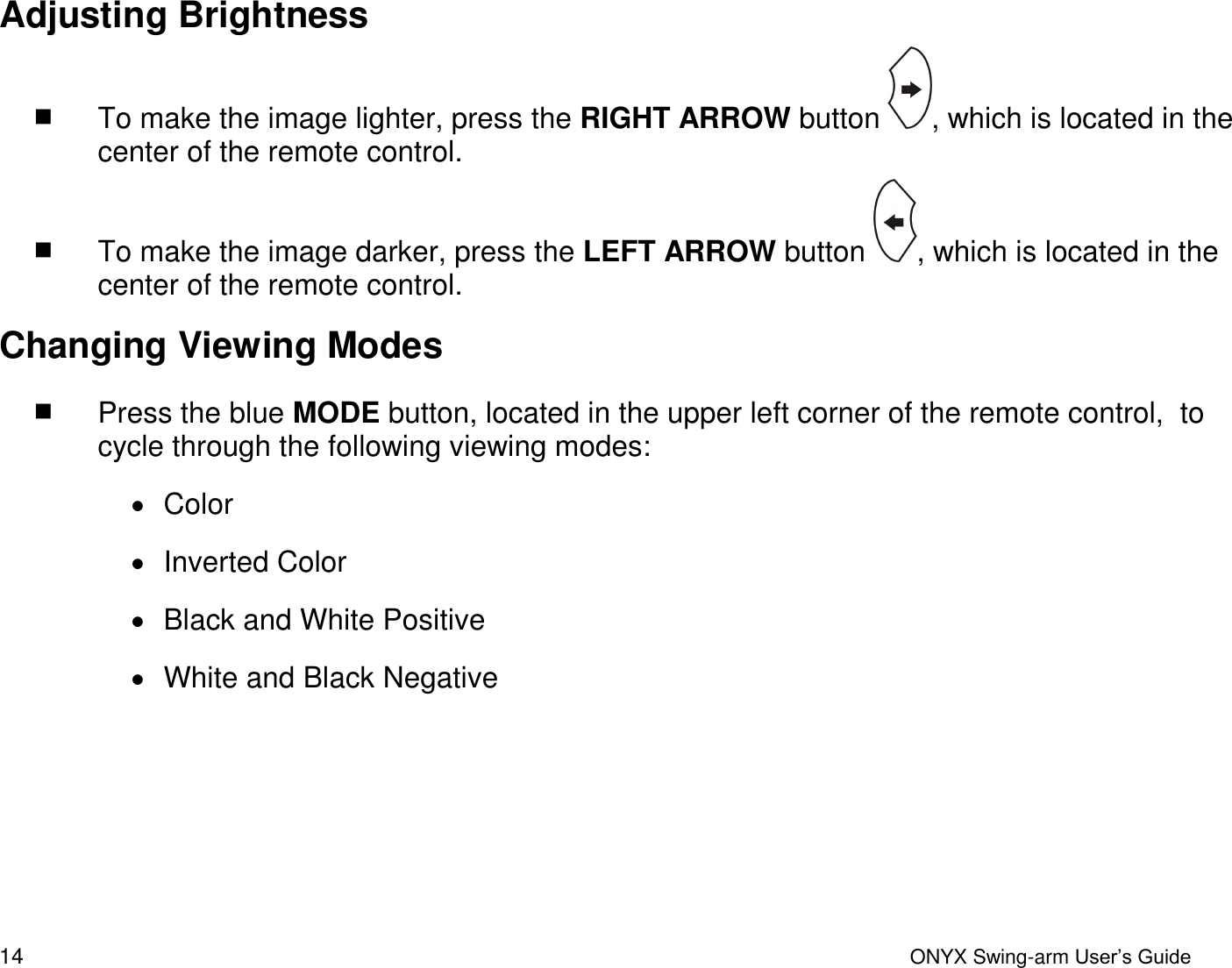  14  ONYX Swing-arm User&rsquo;s Guide Adjusting Brightness  To make the image lighter, press the RIGHT ARROW button  , which is located in the center of the remote control.  To make the image darker, press the LEFT ARROW button  , which is located in the center of the remote control. Changing Viewing Modes  Press the blue MODE button, located in the upper left corner of the remote control,  to cycle through the following viewing modes:   Color     Inverted Color    Black and White Positive   White and Black Negative    