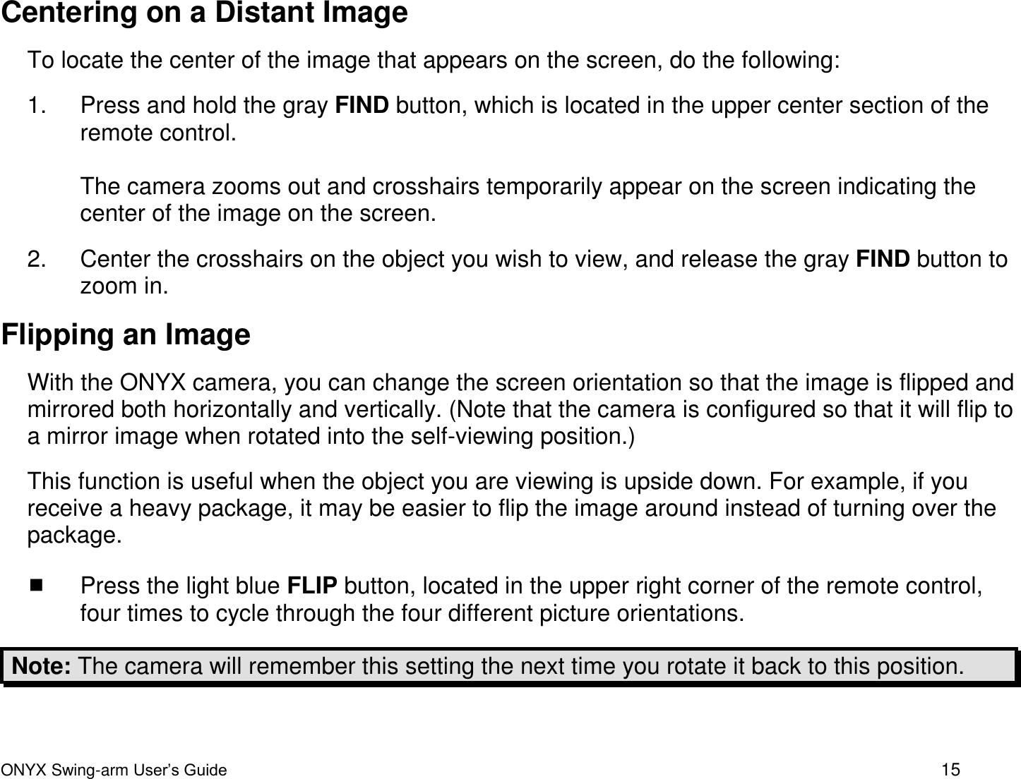  ONYX Swing-arm User&rsquo;s Guide 15 Centering on a Distant Image To locate the center of the image that appears on the screen, do the following:  1.  Press and hold the gray FIND button, which is located in the upper center section of the remote control.   The camera zooms out and crosshairs temporarily appear on the screen indicating the center of the image on the screen.  2.  Center the crosshairs on the object you wish to view, and release the gray FIND button to zoom in. Flipping an Image With the ONYX camera, you can change the screen orientation so that the image is flipped and mirrored both horizontally and vertically. (Note that the camera is configured so that it will flip to a mirror image when rotated into the self-viewing position.) This function is useful when the object you are viewing is upside down. For example, if you receive a heavy package, it may be easier to flip the image around instead of turning over the package.    Press the light blue FLIP button, located in the upper right corner of the remote control, four times to cycle through the four different picture orientations.  Note: The camera will remember this setting the next time you rotate it back to this position. 
