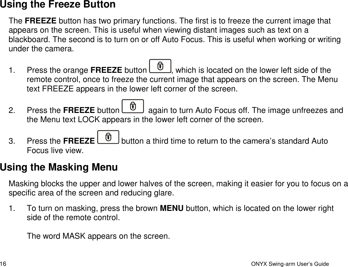  16  ONYX Swing-arm User&rsquo;s Guide Using the Freeze Button The FREEZE button has two primary functions. The first is to freeze the current image that appears on the screen. This is useful when viewing distant images such as text on a blackboard. The second is to turn on or off Auto Focus. This is useful when working or writing under the camera. 1.  Press the orange FREEZE button  , which is located on the lower left side of the remote control, once to freeze the current image that appears on the screen. The Menu text FREEZE appears in the lower left corner of the screen. 2.  Press the FREEZE button    again to turn Auto Focus off. The image unfreezes and the Menu text LOCK appears in the lower left corner of the screen. 3.  Press the FREEZE   button a third time to return to the camera&rsquo;s standard Auto Focus live view.  Using the Masking Menu Masking blocks the upper and lower halves of the screen, making it easier for you to focus on a specific area of the screen and reducing glare.  1.  To turn on masking, press the brown MENU button, which is located on the lower right side of the remote control.   The word MASK appears on the screen.  